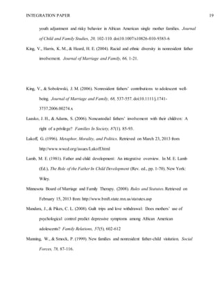 INTEGRATION PAPER 19
youth adjustment and risky behavior in African American single mother families. Journal
of Child and Family Studies, 20, 102-110. doi:10.1007/s10826-010-9383-6
King, V., Harris, K. M., & Heard, H. E. (2004). Racial and ethnic diversity in nonresident father
involvement. Journal of Marriage and Family, 66, 1-21.
King, V., & Sobolewski, J. M. (2006). Nonresident fathers’ contributions to adolescent well-
being. Journal of Marriage and Family, 68, 537-557. doi:10.1111/j.1741-
3737.2006.00274.x
Laasko, J. H., & Adams, S. (2006). Noncustodial fathers’ involvement with their children: A
right of a privilege? Families In Society, 87(1), 85-93.
Lakoff, G. (1996). Metaphor, Morality, and Politics. Retrieved on March 23, 2013 from
http://www.wwcd.org/issues/Lakoff.html
Lamb, M. E. (1981). Father and child development: An integrative overview. In M. E. Lamb
(Ed.), The Role of the Father In Child Development (Rev. ed., pp. 1-70). New York:
Wiley.
Minnesota Board of Marriage and Family Therapy. (2008). Rules and Statutes. Retrieved on
February 15, 2013 from http://www.bmft.state.mn.us/statutes.asp
Mandara, J., & Pikes, C. L. (2008). Guilt trips and love withdrawal: Does mothers’ use of
psychological control predict depressive symptoms among African American
adolescents? Family Relations, 57(5), 602-612
Manning, W., & Smock, P. (1999). New families and nonresident father-child visitation. Social
Forces, 78, 87-116.
 