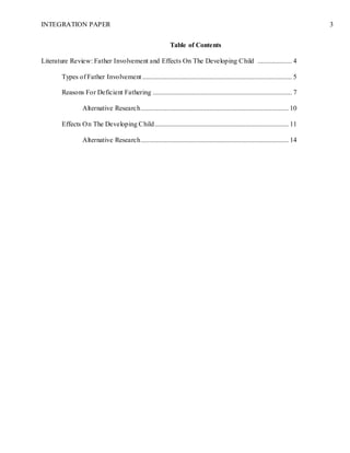 INTEGRATION PAPER 3
Table of Contents
Literature Review: Father Involvement and Effects On The Developing Child .................... 4
Types of Father Involvement ....................................................................................... 5
Reasons For Deficient Fathering ................................................................................. 7
Alternative Research...................................................................................... 10
Effects On The Developing Child.............................................................................. 11
Alternative Research...................................................................................... 14
 