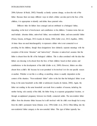 INTEGRATION PAPER 6
2006; Sylvester & Reich, 2002). Naturally as family systems change, so does the role of the
father. Because there are many different ways in which a father can take part in the lives of his
children, it is appropriate to identify and define these paternal roles.
Different titles for fathers have emerged and are attributed to a biological father,
depending on his level of involvement and contribution to his children. Common terms that are
used include: absentee father, uninvolved father, non-residential father, and non-custodial father
(Nixon, Greene, & Hogan, 2012; Laasko & Adams, 2006; Geller et al., 2012; Aquilino, 2006).
At times these are used interchangeably to represent a father who is not connected to or
providing for his children, though these designations have distinctly separate meanings with the
exception of the terms “absentee” and “uninvolved,” Absentee or uninvolved assumes that the
father is absent from the life of his biological children. This is often correlated with the idea that
fathers are choosing to be absent from the lives of their children based on their actions and
contributions to the development of the child (Geller et al., 2009). However, fathers are often
absent from a child’s life because he is not permitted to be involved in it for one specific reason
or another. Whether or not this is a willing or unwilling choice is usually dependent on the
context of the situation. “Non-residential father” refers to the fact that the biological father is not
living in the same household as the child or adolescent (Laasko & Adams, 2006). Again, the
father not residing in the same household can result from a number of reasons, including the
mother having sole custody of the child, the father living in a separate geographical location, or
through an unplanned pregnancy between two briefly connected adults. The non-resident father
differs from the absentee father because he is still involved with his child even though he is away
from the child’s permanent home (Simons et al., 1994; Geller et al., 2012). Often falling into the
non-residential father category is the non-custodial father. This type of father typically has
 