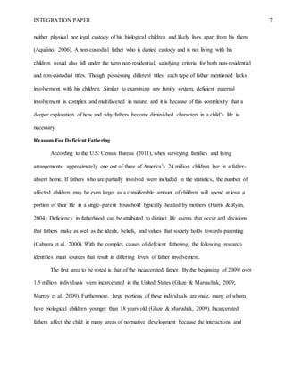 INTEGRATION PAPER 7
neither physical nor legal custody of his biological children and likely lives apart from his them
(Aquilino, 2006). A non-custodial father who is denied custody and is not living with his
children would also fall under the term non-residential, satisfying criteria for both non-residential
and non-custodial titles. Though possessing different titles, each type of father mentioned lacks
involvement with his children. Similar to examining any family system, deficient paternal
involvement is complex and multifaceted in nature, and it is because of this complexity that a
deeper exploration of how and why fathers become diminished characters in a child’s life is
necessary.
Reasons For Deficient Fathering
According to the U.S. Census Bureau (2011), when surveying families and living
arrangements, approximately one out of three of America’s 24 million children live in a father-
absent home. If fathers who are partially involved were included in the statistics, the number of
affected children may be even larger as a considerable amount of children will spend at least a
portion of their life in a single–parent household typically headed by mothers (Harris & Ryan,
2004). Deficiency in fatherhood can be attributed to distinct life events that occur and decisions
that fathers make as well as the ideals, beliefs, and values that society holds towards parenting
(Cabrera et al., 2000). With the complex causes of deficient fathering, the following research
identifies main sources that result in differing levels of father involvement.
The first area to be noted is that of the incarcerated father. By the beginning of 2009, over
1.5 million individuals were incarcerated in the United States (Glaze & Maruschak, 2009;
Murray et al., 2009). Furthermore, large portions of these individuals are male, many of whom
have biological children younger than 18 years old (Glaze & Marushak, 2009). Incarcerated
fathers affect the child in many areas of normative development because the interactions and
 