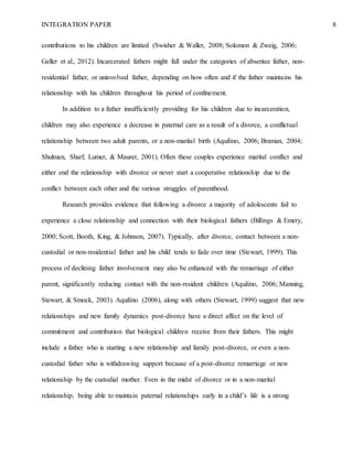 INTEGRATION PAPER 8
contributions to his children are limited (Swisher & Waller, 2008; Solomon & Zweig, 2006;
Geller et al., 2012). Incarcerated fathers might fall under the categories of absentee father, non-
residential father, or uninvolved father, depending on how often and if the father maintains his
relationship with his children throughout his period of confinement.
In addition to a father insufficiently providing for his children due to incarceration,
children may also experience a decrease in paternal care as a result of a divorce, a conflictual
relationship between two adult parents, or a non-marital birth (Aquilino, 2006; Braman, 2004;
Shulman, Sharf, Lumer, & Maurer, 2001). Often these couples experience marital conflict and
either end the relationship with divorce or never start a cooperative relationship due to the
conflict between each other and the various struggles of parenthood.
Research provides evidence that following a divorce a majority of adolescents fail to
experience a close relationship and connection with their biological fathers (Billings & Emery,
2000; Scott, Booth, King, & Johnson, 2007). Typically, after divorce, contact between a non-
custodial or non-residential father and his child tends to fade over time (Stewart, 1999). This
process of declining father involvement may also be enhanced with the remarriage of either
parent, significantly reducing contact with the non-resident children (Aquilino, 2006; Manning,
Stewart, & Smock, 2003). Aquilino (2006), along with others (Stewart, 1999) suggest that new
relationships and new family dynamics post-divorce have a direct affect on the level of
commitment and contribution that biological children receive from their fathers. This might
include a father who is starting a new relationship and family post-divorce, or even a non-
custodial father who is withdrawing support because of a post-divorce remarriage or new
relationship by the custodial mother. Even in the midst of divorce or in a non-marital
relationship, being able to maintain paternal relationships early in a child’s life is a strong
 