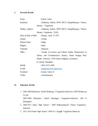 I. Personal Details
Name : Kurnia Astari
Residence : Kaliurang Selatan, RT05 RW13, Hargobinangun, Pakem,
Sleman, Yogyakarta
Mailing Address : Kaliurang Selatan, RT05 RW13, Hargobinangun, Pakem,
Sleman, Yogyakarta. 55585.
Place & Date of Birth : Sleman, April 12 1997
Gender : Female
Marital Status : Single
Religion : Islam
Nationaly : Indonesia
Office : Faculty of Lectures and Cultural Studies Departement of
Library and Communication Science, Sunan Kaijaga State
Islamic University (UIN Sunan Kalijaga) on progress.
Jl. Laksda Adisutjipto
Mobile : 0822-4357-4990
E-mail : kurniaastari12@gmail.com
Facebook : Kurnia Astary II
Twitter : @kurniaaastary
II. Education Details
1. 2002-2006Elementary School Kaliurang 2 Yogyakarta-Indonesia (SD N Kaliurang
2), and
2007-2008 Elementary School Demangan Yogyakarta-Indonesia (SD N
Demangan)
2. 2008-2011 Junior High School / SMP Muhammadiyah Pakem Yogyakarta-
Indonesia
3. 2011-2014 Senior High School / SMA N 1 Ngaglik Yogyakarta-Indonesia
 