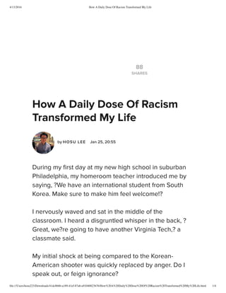 4/13/2016 How A Daily Dose Of Racism Transformed My Life
ﬁle:///Users/hosu223/Downloads/41dc8b6b-a189-41ef-87ab-a91040823b76/How%20A%20Daily%20Dose%20Of%20Racism%20Transformed%20My%20Life.html 1/4
88
SHARES
How A Daily Dose Of Racism
Transformed My Life
by HOSU LEE  Jan 25, 20:55
During my ﬁrst day at my new high school in suburban
Philadelphia, my homeroom teacher introduced me by
saying, ?We have an international student from South
Korea. Make sure to make him feel welcome!? 
I nervously waved and sat in the middle of the
classroom. I heard a disgruntled whisper in the back, ?
Great, we?re going to have another Virginia Tech,? a
classmate said. 
My initial shock at being compared to the Korean-
American shooter was quickly replaced by anger. Do I
speak out, or feign ignorance?
 