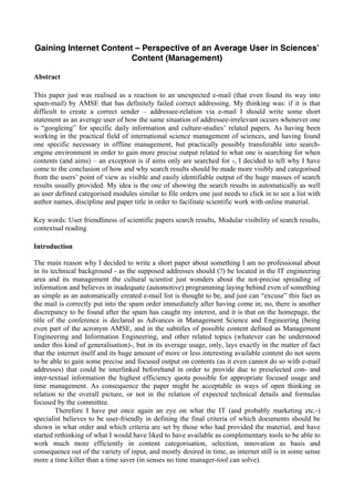 Gaining Internet Content – Perspective of an Average User in Sciences’
Content (Management)
Abstract
This paper just was realised as a reaction to an unexpected e-mail (that even found its way into
spam-mail) by AMSE that has definitely failed correct addressing. My thinking was: if it is that
difficult to create a correct sender – addressee-relation via e-mail I should write some short
statement as an average user of how the same situation of addressee-irrelevant occurs whenever one
is “googleing” for specific daily information and culture-studies’ related papers. As having been
working in the practical field of international science management of sciences, and having found
one specific necessary in offline management, but practically possibly transferable into search-
engine environment in order to gain more precise output related to what one is searching for when
contents (and aims) – an exception is if aims only are searched for -, I decided to tell why I have
come to the conclusion of how and why search results should be made more visibly and categorised
from the users’ point of view as visible and easily identifiable output of the huge masses of search
results usually provided. My idea is the one of showing the search results in automatically as well
as user defined categorised modules similar to file orders one just needs to click in to see a list with
author names, discipline and paper title in order to facilitate scientific work with online material.
Key words: User friendliness of scientific papers search results, Modular visibility of search results,
contextual reading
Introduction
The main reason why I decided to write a short paper about something I am no professional about
in its technical background - as the supposed addresses should (?) be located in the IT engineering
area and its management the cultural scientist just wonders about the not-precise spreading of
information and believes in inadequate (automotive) programming laying behind even of something
as simple as an automatically created e-mail list is thought to be, and just can “excuse” this fact as
the mail is correctly put into the spam order immediately after having come in; no, there is another
discrepancy to be found after the spam has caught my interest, and it is that on the homepage, the
title of the conference is declared as Advances in Management Science and Engineering (being
even part of the acronym AMSE, and in the subtitles of possible content defined as Management
Engineering and Information Engineering, and other related topics (whatever can be understood
under this kind of generalisation)-, but in its average usage, only, lays exactly in the matter of fact
that the internet itself and its huge amount of more or less interesting available content do not seem
to be able to gain some precise and focused output on contents (as it even cannot do so with e-mail
addresses) that could be interlinked beforehand in order to provide due to preselected con- and
inter-textual information the highest efficiency quota possible for appropriate focused usage and
time management. As consequence the paper might be acceptable in ways of open thinking in
relation to the overall picture, or not in the relation of expected technical details and formulas
focused by the committee.
Therefore I have put once again an eye on what the IT (and probably marketing etc.-)
specialist believes to be user-friendly in defining the final criteria of which documents should be
shown in what order and which criteria are set by those who had provided the material, and have
started rethinking of what I would have liked to have available as complementary tools to be able to
work much more efficiently in content categorisation, selection, innovation as basis and
consequence out of the variety of input, and mostly desired in time, as internet still is in some sense
more a time killer than a time saver (in senses no time manager-tool can solve).
 