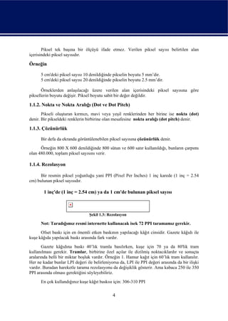 Piksel tek başına bir ölçüyü ifade etmez. Verilen piksel sayısı belirtilen alan
içerisindeki piksel sayısıdır.

Örneğin

      5 cm'deki piksel sayısı 10 denildiğinde pikselin boyutu 5 mm’dir.
      5 cm'deki piksel sayısı 20 denildiğinde pikselin boyutu 2.5 mm’dir.

       Örneklerden anlaşılacağı üzere verilen alan içerisindeki piksel sayısına göre
piksellerin boyutu değişir. Piksel boyutu sabit bir değer değildir.

1.1.2. Nokta ve Nokta Aralığı (Dot ve Dot Pitch)
       Pikseli oluşturan kırmızı, mavi veya yeşil renklerinden her birine ise nokta (dot)
denir. Bir pikseldeki renklerin birbirine olan mesafesine nokta aralığı (dot pitch) denir.

1.1.3. Çözünürlük

      Bir defa da ekranda görüntülenebilen piksel sayısına çözünürlük denir.
      Örneğin 800 X 600 denildiğinde 800 sütun ve 600 satır kullanıldığı, bunların çarpımı
olan 480.000, toplam piksel sayısını verir.

1.1.4. Rezolasyon

      Bir resmin piksel yoğunluğu yani PPI (Pixel Per Inches) 1 inç karede (1 inç = 2.54
cm) bulunan piksel sayısıdır.

        1 inç'de (1 inç = 2.54 cm) ya da 1 cm'de bulunan piksel sayısı



                                 Şekil 1.3: Rezolasyon

      Not: Taradığımız resmi internette kullanacak isek 72 PPI taramamız gerekir.
      Ofset baskı için en önemli etken baskının yapılacağı kâğıt cinsidir. Gazete kâğıdı ile
kuşe kâğıda yapılacak baskı arasında fark vardır.
       Gazete kâğıdına baskı 40’lık tramla basılırken, kuşe için 70 ya da 80'lik tram
kullanılması gerekir. Tramlar, birbirine özel açılar ile dizilmiş noktacıklardır ve sonuçta
aralarında belli bir miktar boşluk vardır. Örneğin 1. Hamur kağıt için 60’lık tram kullanılır.
Her ne kadar bunlar LPI değeri ile belirleniyorsa da, LPI ile PPI değeri arasında da bir ilişki
vardır. Buradan hareketle tarama rezolasyonu da değişiklik gösterir. Ama kabaca 250 ile 350
PPI arasında olması gerektiğini söyleyebiliriz.
      En çok kullandığınız kuşe kâğıt baskısı için: 306-310 PPI


                                              4
 