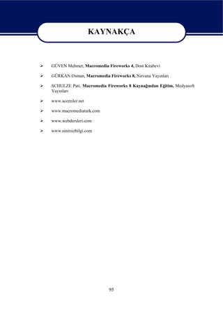KAYNAKÇA

                   KAYNAKÇA
GÜVEN Mehmet, Macromedia Fireworks 4, Dost Kitabevi

GÜRKAN Osman, Macromedia Fireworks 8, Nirvana Yayınları

SCHULZE Pati, Macromedia Fireworks 8 Kaynağından Eğitim, Medyasoft
Yayınları

www.acemiler.net

www.macromediaturk.com

www.webdersleri.com

www.sinirsizbilgi.com




                           95
 