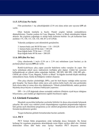 1.1.5. LPI (Line Per Inch)
        Film pozlanırken 1 inç yüksekliğindeki (2.54 cm) alana atılan satır sayısına LPI adı
verilir.
       Ofset baskıda tramlarla iş basılır. Paralel çizgiler halinde sıralandıklarını
düşünebilirsiniz. Tramlar yardımı ile Cyan, Magenta, Yellow ve Black mürekkepleri kâğıda
aktarılır. Bu çizgilerin yoğunluğu ve aralığı baskı kalitesini belirler. En çok kullanılan tram
aralıkları 175, 150, 133, 120, 110, 100, 85 ve 65 LPI'dir.
      Yukarıda yazdığımızı yeni eklemelerle genişletelim.
      3. hamura baskı yani 40-50’lik tram = 110 - 130 LPI
      1. hamura baskı yani 60’lık tram = 150 LPI
      Kuşe kâğıda baskı 70’lik tram = 175 LPI
      Kuşe kâğıda baskı 80’lik tram = 200 LPI

1.1.6. DPI (Dot Per Inc)
      Çıkış cihazlarında 1 inç'te (2.54 cm x 2.54 cm) noktalanan (yani basılan) ya da
pozlanan piksel sayısına DPI adı verilir.
       Renkli/siyah-beyaz çıkış yapan yazıcılar baskılarını nokta vuruşları ile yapar. Her
inç'te noktalanan piksel sayısı makinenizin özelliğine göre değişir. Çünkü her yazıcının
kullanabileceği en yüksek nokta yoğunluğu farklıdır. 300 DPI, 600 DPI, 1200 DPI gibi...
CMYK adı verilen “Cyan, Magenta, Yellow ve Black” ile kâğıdın üzerinde küçük mürekkep
noktacıklarını basar, bunlar da bildiğimiz renkleri oluşturur.
       Film çıkış cihazları çözünürlüğü, DPI'e, yani bir Inch başına vurduğu nokta sayısına
göre hesaplar. İnç başına düşen nokta sayısı çok azalırsa kalite kaybı olur ama gerekenden
fazla olursa daha iyi sonuç alırız diye düşünmeyin. Yüksek çözünürlüklerde, sadece gereksiz
büyümüş dosya boyutu ve anlamsız bekleyişler yaşarsınız.
       DPI = 16 x LPI değerinde olması resimdeki renklerin (filmlerin siyah beyaz olduğunu
biliyorsunuz, yani oradaki gri dağılımının) sağlıklı basılmasını sağlar.

1.2. Görüntü Formatları
        Masaüstü yayıncılıkta kullanılan yazılımlar birbirleri ile dosya alışverişinde bulunarak
çalışırlar. Bir resmi veya vektörel çizimi oluşturduğumuz uygulama programından bağımsız
hale getirip sayfa düzenleme programına ya da vektörel programlara aktarmak için farklı bir
formatta kaydetmemiz gerekir.
      Yaygın kullanılan görüntü formatlarından bazıları şunlardır.

1.2.1. PICT
      PICT formatı bütün programların ortak kullandığı dosya formatıdır. Bu format
herhangi bir uygulama programına aktarıldığında resim bilgisi sayfaya dâhil olur. Görüntü
diskinizden silinse dahi baskı aracı sayfayı basarken PICT dosyasını aramaz.
                                               5
 