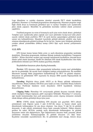 Logo düzenleme ve yeniden oluşturma işlemleri sırasında PICT olarak kaydedilmiş
görüntüyü, Illustrator ve FreeHand programlarına aktardığımızda, Illustrator programı isteğe
bağlı olarak dosya aç komutuyla görüntüyü açar ve sayfaya Template (yarı saydam/arka
plan) olarak yapıştırır. Böylelikle bu görüntünün üzerinden vektörel olarak çizimimizi
yapabiliriz.
      FreeHand programı ise resim al komutuyla sayfa içine resim olarak aktarır, görüntüyü
Template (yarı saydam/arka plan) yapmak için Layer paletinden background (arka plan)'ı
seçerek vektörel olarak çizebiliriz. PICT ile sayfa üzerine yapıştırdığınız görüntüyü ancak
sunum için kullanabilirsiniz. Masaüstü Lazerlerde görüntü pürüzsüz çıkabilir ama baskı
ortamına aktardığınızda görüntü kırıklaşıp flu bir hal alır. Sunum işiniz bittiğinde görüntüyü
yeniden yüksek çözünürlükte (HiRes) taratıp (304.8 Dpi) sayfa üzerine yerleştirmeniz
gerekir.

1.2.2. EPS
       EPS formatı hemen hemen bütün çizim ve sayfa düzenleme programları tarafından
desteklenir. Photoshop programında, doküman Bitmap modunda kaydedilirken Transparent
(Şeffaf) + Whites (beyazları saydam yap) seçeneği işaretlenerek kaydedilirse, dosyada beyaz
alanlar şeffaf olarak tanımlanır. Renkli bir doküman EPS olarak kaydedilecekse olası baskı
problemlerini önlemek için CMYK moduna geçirilmiş olmalıdır.

      Kaydederken karşınıza çıkan diyalog kutusunda;
       Preview: EPS dosyanızı diğer programlarda kullanırken resmin nasıl göründüğüne
dair bir ön görüntüdür. Bu sayede resmi istediğiniz kadraja yerleştirebilirsiniz. Bu menüdeki
Macintosh seçeneği bütün programların kullanabileceği bir PICT ön görüntü oluşturur.
Dosyanızın ön görüntüsünü TIFF seçerseniz bu dosyayı IBM uyumlu bilgisayarlarda da
kullanabilirsiniz.
      Encoding: Bilgilerin dosya içinde ASCII ya da Binary şeklinde saklanmasını
isteyebilirsiniz. Binary kodlama ASCII'nin yarısı kadar yer tutar. Genellikle Binary kullanılır
fakat bazı PostScript hatalarını resim dosyalarını ASCII kaydederek önlemeyi
deneyebilirsiniz.
      Clipping Paths: Photoshop 4.0 versiyonunda görüntü dosyanız üzerinde dekupe
etmek istediğiniz bölgeyi kapsayan, path'i seçeceğiniz bölümdür. Photoshop 5.5 versiyonu,
eğer kaydet komutunuzdan önce path penceresinden çizimi clipping etmişseniz otomatik
olarak dekupe edilmiş görüntüyü dosya içine yazar.
      DCS1: CMYK olarak kaydedilmiş EPS dosyalar için geçerlidir. DCS yüksek
çözümlemeli renk bilgisini içeren 4 adet (C,M,Y,K) dosya ve beşinci olarak sayfa
düzenlemede kullanacağınız bir ana dosya oluşturur. Ana dosya 72 dpi bir ön görüntü
dosyasıdır, 4 adet yüksek çözümlemeli dosya baskı sırasında kullanılır. Dikkat etmemiz
gereken bir nokta, DCS'nin yarattığı sayfa düzenlemede kullanacağınız ön görüntü
dosyasının ismini asla değiştirmeyin. Eğer değiştirirseniz dosyanız baskı sırasında yüksek
çözümleme dosyaları bulamayacağından ön görüntü dosyasını (72 Dpi) basar.
Kaydetme sırasındaki seçeneklerinizin ilki, ön görüntünün nasıl olacağı, ikincisi dosya

                                              6
 