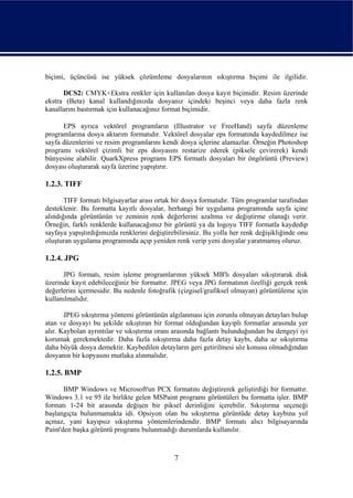 biçimi, üçüncüsü ise yüksek çözümleme dosyalarının sıkıştırma biçimi ile ilgilidir.

      DCS2: CMYK+Ekstra renkler için kullanılan dosya kayıt biçimidir. Resim üzerinde
ekstra (Beta) kanal kullandığınızda dosyanız içindeki beşinci veya daha fazla renk
kanallarını bastırmak için kullanacağınız format biçimidir.

      EPS ayrıca vektörel programların (Illustrator ve FreeHand) sayfa düzenleme
programlarına dosya aktarım formatıdır. Vektörel dosyalar eps formatında kaydedilmez ise
sayfa düzenlerini ve resim programlarını kendi dosya içlerine alamazlar. Örneğin Photoshop
programı vektörel çizimli bir eps dosyasını restarize ederek (piksele çevirerek) kendi
bünyesine alabilir. QuarkXpress programı EPS formatlı dosyaları bir öngörüntü (Preview)
dosyası oluşturarak sayfa üzerine yapıştırır.

1.2.3. TIFF

       TIFF formatı bilgisayarlar arası ortak bir dosya formatıdır. Tüm programlar tarafından
desteklenir. Bu formatta kayıtlı dosyalar, herhangi bir uygulama programında sayfa içine
alındığında görüntünün ve zeminin renk değerlerini azaltma ve değiştirme olanağı verir.
Örneğin, farklı renklerde kullanacağımız bir görüntü ya da logoyu TIFF formatla kaydedip
sayfaya yapıştırdığımızda renklerini değiştirebilirsiniz. Bu yolla her renk değişikliğinde onu
oluşturan uygulama programında açıp yeniden renk verip yeni dosyalar yaratmamış oluruz.

1.2.4. JPG

      JPG formatı, resim işleme programlarının yüksek MB'lı dosyaları sıkıştırarak disk
üzerinde kayıt edebileceğiniz bir formattır. JPEG veya JPG formatının özelliği gerçek renk
değerlerini içermesidir. Bu nedenle fotoğrafik (çizgisel/grafiksel olmayan) görüntüleme için
kullanılmalıdır.

       JPEG sıkıştırma yöntemi görüntünün algılanması için zorunlu olmayan detayları bulup
atan ve dosyayı bu şekilde sıkıştıran bir format olduğundan kayıplı formatlar arasında yer
alır. Kaybolan ayrıntılar ve sıkıştırma oranı arasında bağlantı bulunduğundan bu dengeyi iyi
korumak gerekmektedir. Daha fazla sıkıştırma daha fazla detay kaybı, daha az sıkıştırma
daha büyük dosya demektir. Kaybedilen detayların geri getirilmesi söz konusu olmadığından
dosyanın bir kopyasını mutlaka alınmalıdır.

1.2.5. BMP

       BMP Windows ve Microsoft'un PCX formatını değiştirerek geliştirdiği bir formattır.
Windows 3.1 ve 95 ile birlikte gelen MSPaint programı görüntüleri bu formatta işler. BMP
formatı 1-24 bit arasında değişen bir piksel derinliğini içerebilir. Sıkıştırma seçeneği
başlangıçta bulunmamakta idi. Opsiyon olan bu sıkıştırma görüntüde detay kaybına yol
açmaz, yani kayıpsız sıkıştırma yöntemlerindendir. BMP formatı alıcı bilgisayarında
Paint'den başka görüntü programı bulunmadığı durumlarda kullanılır.



                                              7
 