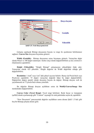Dosya boyutu




                                                                    Genişlik




                                                                    Yükseklik
                  Şekil 1.5: Yeni dosya penceresi


      Çalışma yapılacak Bitmap dosyasının boyutu ve rengi ile ayarlarının belirlenmesi
sağlanır. Canvas Size dosyanın boyutunu gösterir.

      Width (Genişlik): Bitmap dosyasının enine boyutunu gösterir. Varsayılan değer
olarak Piksel ve 340 değeri atanmıştır. Inches (inç) olarak değiştirilebilinir ya da centimeters
(Santimetre) yapılabiliir.

       Height (Yükseklik): “Height Bitmap” çalışmasının yüksekliğini ifade eder.
Varsayılan olarak 425 pikseldir.. Height değerini de Width değerinde olduğu gibi
değiştirebiliriz.

      Resolution: 1 inch2 veya 1cm2 deki piksel sayısını belirtir. Burayı da Pixels/Inch veya
Pixels/cm yapılabilir. 72 değeri varsayılan değerdir fakat bu değer değiştirilebilir.
Değiştirilen değere paralel olarak dosyanın boyutu da değişir. Bitmap dosyası web de
yayınlanacak ise 72 pixels/Inch olması yeterlidir.

     Bu değerler Bitmap dosyası açıldıktan sonra da Modify/Canvas/Image Size
menüsünden değiştirilebilir.

       Canvas Color (Tuval Rengi): Tuval rengi belirlenir. Renk beyaz ve transparan
(şeffaf) olarak ayarlanacağı gibi “Custom” seçeneği ile renk paletinden seçim de yapılabilir.

      “New Document” penceresinde değerler seçildikten sonra ekrana Şekil 1.3’teki gibi
boş bir Bitmap çalışma ekranı gelir.




                                              10
 