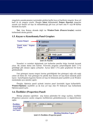 simgelerin yanında parantez içerisindeki görülen harfler kısa yol harflerini simgeler. Kısa yol
harfi ile de simgeye erişilir. Örneğin Select bölümündeki Pointer (İşaretçi) simgesini
seçmek için farenin sol tuşu ile tıklanabileceği gibi kısa yol harfi olan V veya O harfine
basılarak da erişilir.
      Not: Araç Kutusu ekranda değil ise Window/Tools (Pencere/Araçlar) menüsü
kullanılarak ekrana getirilir.

1.5. Kayan ve Kenetlenmiş Panel Grupları
       Taşıma Simgesi

       Paneli Açma / Kapma
       Üçgeni




                                      Şekil 1.8: Paneller
      Nesneleri ve resimleri değiştirmek için kullanılan paneller belge üzerinde kayarak
yüzer. Bu yüzden daima üste kalırlar. Fireworks programı çalıştırıldığında Şekil 1.3’te
görüldüğü gibi ekranın sağına yerleşirler. Ayrıca Şekil 1.5’te palet gruplarının bir kısmı
görülmektedir.
       Fare göstergeci taşıma simgesi üzerine getirildiğinde fare göstergeci sağa sola aşağı
yukarı ok halini alır. Fare göstergeci bu şekilde iken farenin sol tuşu basılı tutularak panel
taşınır. Açma/Kapama üçgenine farenin sol tuşu ile tıklanarak panel açılabilir ya da Window
menüsünden aynı işlemler yapılır.
     Örneğin, Optimize paneli açılmak istenirse panel üzerindeki üçgen kullanılabilir.
Window/Optimize seçilebilir ya da kısa yol tuşu olan F6 fonksiyon tuşu kullanılarak
Optimize paneli açılır.

1.6. Özellikler (Properties) Paneli
       Bitmap çalışması yapılırken araç kutusu paletinden bir simge seçilirse, özellikler
(Properties) penceresi seçilen simgenin özelliklerinin görüntülenmesini ve değiştirilmesini
sağlar.

 Özellikler
 denetçisini
 Açma/Kapa
 ma Üçgeni
                                                           Büyültme/Küçültme Üçgeni
                              Şekil 1.9: Özellikler (Properties paneli


                                              13
 