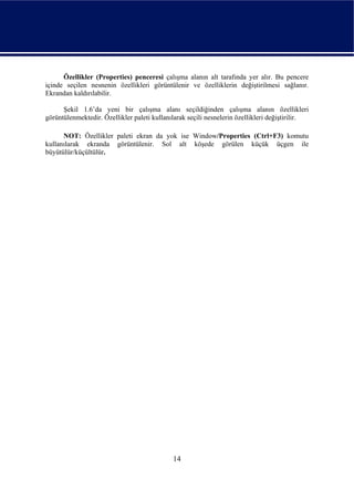 Özellikler (Properties) penceresi çalışma alanın alt tarafında yer alır. Bu pencere
içinde seçilen nesnenin özellikleri görüntülenir ve özelliklerin değiştirilmesi sağlanır.
Ekrandan kaldırılabilir.

      Şekil 1.6’da yeni bir çalışma alanı seçildiğinden çalışma alanın özellikleri
görüntülenmektedir. Özellikler paleti kullanılarak seçili nesnelerin özellikleri değiştirilir.

      NOT: Özellikler paleti ekran da yok ise Window/Properties (Ctrl+F3) komutu
kullanılarak ekranda görüntülenir. Sol alt köşede görülen küçük üçgen ile
büyütülür/küçültülür.




                                             14
 