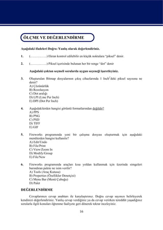 ÖLÇME VE DEĞERLENDİRME
 ÖLÇME VE DEĞERLENDİRME

Aşağıdaki ifadeleri Doğru /Yanlış olarak değerlendiriniz.

1.    (……………) Ekran kontrol edilebilir en küçük noktalara “piksel” denir.

2.    (……………) Piksel içerisinde bulunan her bir renge “dot” denir

      Aşağıdaki çoktan seçmeli sorularda uygun seçeneği işaretleyiniz.

3.    Oluşturulan Bitmap dosyalarının çıkış cihazlarında 1 Inch2'deki piksel sayısına ne
      denir?
      A) Çözünürlük
      B) Rezolasyon
      C) Dot aralığı
      D) LPI (Line Per Inch)
      E) DPI (Dot Per Inch)

4.    Aşağıdakilerden hangisi görüntü formatlarından değildir?
      A) PPS
      B) PNG
      C) PSD
      D) TIFF
      E) GIF

5.    Fireworks programında yeni bir çalışma dosyası oluşturmak için aşağıdaki
      menülerden hangisi kullanılır?
      A) Edit/Undo
      B) File/Print
      C) View/Zoom In
      D) Modify/Group
      E) File/New

6.    Fireworks programında araçları kısa yoldan kullanmak için üzerinde simgeleri
      barındıran palete ne isim verilir?
      A) Tools (Araç Kutusu)
      B) Properties (Özellikler Denetçisi)
      C) Menu Bar (Menü Çubuğu)
      D) Palet

DEĞERLENDİRME
      Cevaplarınızı cevap anahtarı ile karşılaştırınız. Doğru cevap sayınızı belirleyerek
kendinizi değerlendiriniz. Yanlış cevap verdiğiniz ya da cevap verirken tereddüt yaşadığınız
sorularla ilgili konuları öğrenme faaliyete geri dönerek tekrar inceleyiniz.

                                            16
 