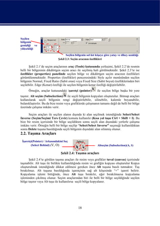 Seçilen
bölgenin
genişliği ve
yüksekliği

                                    Seçilen bölgenin sol üst köşeye göre yatay ve dikey uzaklığı
                              Şekil 2.3: Seçim aracının özellikleri

       Şekil 2.1’de seçim araçlarının araç (Tools) kutusunda yerleşimi, Şekil 2.2’de resmin
belli bir bölgesinin dikdörtgen seçim aracı ile seçilmiş hali görülmektedir. Şekil 2.3’te ise
özellikler (properties) panelinde seçilen bölge ve dikdörtgen seçim aracının özellikleri
görüntülenmektedir. Properties (özellikler) penceresindeki Style açılır menüsünden seçilen
bölgenin Normal, Fixed Ratio (Sabit oran) veya Fixed Size (Sabit boyut) özelliklerinden biri
seçilebilir. Edge (Kenar) özelliği ile seçilen bölgenin kenar özelliği değiştirilebilir.
      Örneğin, araçlar kutusundaki işaretçi (pointer)         ile seçilen bölge başka bir yere
taşınır. Alt seçim (Subselection) ile seçili bölgenin kopyaları oluşturulur. Bitmap araçları
kullanılarak seçili bölgenin rengi değiştirilebilir, silinebilir, kalemle boyanabilir,
bulanıklaştırılır. Bu da bize resim veya grafiklerde çalışmanın tamamı değil de belli bir bölge
üzerinde çalışma imkânı verir.

      Seçim araçları ile seçilen alanın dışında ki alan seçilmek istendiğinde Select/Select
Inverse (Seçim/Seçimi Ters Çevir) komutu kullanılır (Kısa yol tuşu Ctrl + Shift + I). Bu
bize bir resim içerisinde bir bölge seçildikten sonra seçili alan dışındaki yerlerle çalışma
imkânı verir. Örneğin belli bir bölge seçilip “Select/Select Inverse” seçeneği kullanıldıktan
sonra Delete tuşuna basıldığında seçili bölgenin dışındaki alan silinmiş olunur.
2.2. Taşıma Araçları
 İşaretçi(Pointer) / Arkasındakini Seç
        (Select Behind) (V, O)                                Altseçim (Subselection)(A, 1)

                                Şekil 2.4: Taşıma araçları
       Şekil 2.4’te görülen taşıma araçları ile resim veya grafikler tuval (canvas) içerisinde
taşınabilir. Alt tuşu ile birlikte kullanıldığında resim ve grafiğin kopyası oluşturulur Kopya
oluşturulmak istendiğinde dikkat edilmesi gereken önce Alt tuşuna basılı tutmaktır. Tuş
bırakılmaz. Alt tuşuna basıldığında işaretçinin sağ alt köşesinde “+” işareti belirir.
Kopyalama işlemi bittiğinde, önce Alt tuşu bırakılır, eğer bırakılmazsa kopyalama
işleminden çıkılmış olunur. Seçim araçlarından biri ile belli bir bölge seçildiğinde seçilen
bölge taşınır veya Alt tuşu ile kullanılırsa seçili bölge kopyalanır.




                                              18
 