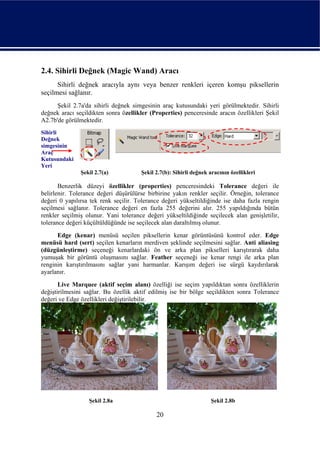 2.4. Sihirli Değnek (Magic Wand) Aracı
      Sihirli değnek aracıyla aynı veya benzer renkleri içeren komşu piksellerin
seçilmesi sağlanır.
      Şekil 2.7a'da sihirli değnek simgesinin araç kutusundaki yeri görülmektedir. Sihirli
değnek aracı seçildikten sonra özellikler (Properties) penceresinde aracın özellikleri Şekil
A2.7b'de görülmektedir.
Sihirli
Değnek
simgesinin
Araç
Kutusundaki
Yeri
               Şekil 2.7(a)           Şekil 2.7(b): Sihirli değnek aracının özellikleri

       Benzerlik düzeyi özellikler (properties) penceresindeki Tolerance değeri ile
belirlenir. Tolerance değeri düşürülürse birbirine yakın renkler seçilir. Örneğin, tolerance
değeri 0 yapılırsa tek renk seçilir. Tolerance değeri yükseltildiğinde ise daha fazla rengin
seçilmesi sağlanır. Tolerance değeri en fazla 255 değerini alır. 255 yapıldığında bütün
renkler seçilmiş olunur. Yani tolerance değeri yükseltildiğinde seçilecek alan genişletilir,
tolerance değeri küçültüldüğünde ise seçilecek alan daraltılmış olunur.
      Edge (kenar) menüsü seçilen piksellerin kenar görüntüsünü kontrol eder. Edge
menüsü hard (sert) seçilen kenarların merdiven şeklinde seçilmesini sağlar. Anti aliasing
(düzgünleştirme) seçeneği kenarlardaki ön ve arka plan pikselleri karıştırarak daha
yumuşak bir görüntü oluşmasını sağlar. Feather seçeneği ise kenar rengi ile arka plan
renginin karıştırılmasını sağlar yani harmanlar. Karışım değeri ise sürgü kaydırılarak
ayarlanır.
       Live Marquee (aktif seçim alanı) özelliği ise seçim yapıldıktan sonra özelliklerin
değiştirilmesini sağlar. Bu özellik aktif edilmiş ise bir bölge seçildikten sonra Tolerance
değeri ve Edge özellikleri değiştirilebilir.




                  Şekil 2.8a                                        Şekil 2.8b

                                            20
 