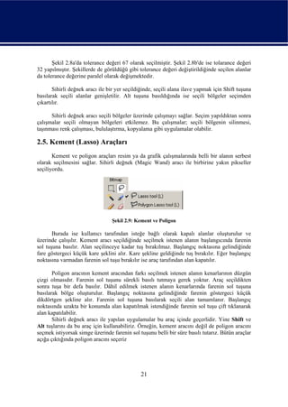 Şekil 2.8a'da tolerance değeri 67 olarak seçilmiştir. Şekil 2.8b'de ise tolarance değeri
32 yapılmıştır. Şekillerde de görüldüğü gibi tolerance değeri değiştirildiğinde seçilen alanlar
da tolerance değerine paralel olarak değişmektedir.

       Sihirli değnek aracı ile bir yer seçildiğinde, seçili alana ilave yapmak için Shift tuşuna
basılarak seçili alanlar genişletilir. Alt tuşuna basıldığında ise seçili bölgeler seçimden
çıkartılır.

      Sihirli değnek aracı seçili bölgeler üzerinde çalışmayı sağlar. Seçim yapıldıktan sonra
çalışmalar seçili olmayan bölgeleri etkilemez. Bu çalışmalar; seçili bölgenin silinmesi,
taşınması renk çalışması, bululaştırma, kopyalama gibi uygulamalar olabilir.

2.5. Kement (Lasso) Araçları
       Kement ve poligon araçları resim ya da grafik çalışmalarında belli bir alanın serbest
olarak seçilmesini sağlar. Sihirli değnek (Magic Wand) aracı ile birbirine yakın pikseller
seçiliyordu.




                                  Şekil 2.9: Kement ve Poligon

       Burada ise kullanıcı tarafından isteğe bağlı olarak kapalı alanlar oluşturulur ve
üzerinde çalışılır. Kement aracı seçildiğinde seçilmek istenen alanın başlangıcında farenin
sol tuşuna basılır. Alan seçilinceye kadar tuş bırakılmaz. Başlangıç noktasına gelindiğinde
fare göstergeci küçük kare şeklini alır. Kare şekline geldiğinde tuş bırakılır. Eğer başlangıç
noktasına varmadan farenin sol tuşu bırakılır ise araç tarafından alan kapatılır.

       Poligon aracının kement aracından farkı seçilmek istenen alanın kenarlarının düzgün
çizgi olmasıdır. Farenin sol tuşunu sürekli basılı tutmaya gerek yoktur. Araç seçildikten
sonra tuşa bir defa basılır. Dâhil edilmek istenen alanın kenarlarında farenin sol tuşuna
basılarak bölge oluşturulur. Başlangıç noktasına gelindiğinde farenin göstergeci küçük
dikdörtgen şekline alır. Farenin sol tuşuna basılarak seçili alan tamamlanır. Başlangıç
noktasında uzakta bir konumda alan kapatılmak istendiğinde farenin sol tuşu çift tıklanarak
alan kapatılabilir.
       Sihirli değnek aracı ile yapılan uygulamalar bu araç içinde geçerlidir. Yine Shift ve
Alt tuşlarını da bu araç için kullanabiliriz. Örneğin, kement aracını değil de poligon aracını
seçmek istiyorsak simge üzerinde farenin sol tuşunu belli bir süre basılı tutarız. Bütün araçlar
açığa çıktığında poligon aracını seçeriz




                                               21
 