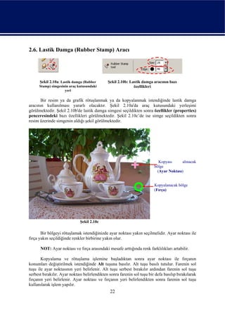 2.6. Lastik Damga (Rubber Stamp) Aracı




      Şekil 2.10a: Lastik damga (Rubber       Şekil 2.10b: Lastik damga aracının bazı
      Stamp) simgesinin araç kutusundaki                     özellikleri
                     yeri

       Bir resim ya da grafik rötuşlanmak ya da kopyalanmak istendiğinde lastik damga
aracının kullanılması yararlı olacaktır. Şekil 2.10a'da araç kutusundaki yerleşimi
görülmektedir. Şekil 2.10b'de lastik damga simgesi seçildikten sonra özellikler (properties)
penceresindeki bazı özellikleri görülmektedir. Şekil 2.10c’de ise simge seçildikten sonra
resim üzerinde simgenin aldığı şekil görülmektedir.




                                                                           Kopyası     alınacak
                                                                         bölge
                                                                          (Ayar Noktası)


                                                                         Kopyalanacak bölge
                                                                         (Fırça)




                              Şekil 2.10c

       Bir bölgeyi rötuşlamak istendiğinizde ayar noktası yakın seçilmelidir. Ayar noktası ile
fırça yakın seçildiğinde renkler birbirine yakın olur.

      NOT: Ayar noktası ve fırça arasındaki mesafe arttığında renk farklılıkları artabilir.

       Kopyalama ve rötuşlama işlemine başladıktan sonra ayar noktası ile fırçanın
konumları değiştirilmek istendiğinde Alt tuşuna basılır. Alt tuşu basılı tutulur. Farenin sol
tuşu ile ayar noktasının yeri belirlenir. Alt tuşu serbest bırakılır ardından farenin sol tuşu
serbest bırakılır. Ayar noktası belirlendikten sonra farenin sol tuşu bir defa basılıp bırakılarak
fırçanın yeri belirlenir. Ayar noktası ve fırçanın yeri belirlendikten sonra farenin sol tuşu
kullanılarak işlem yapılır.
                                               22
 