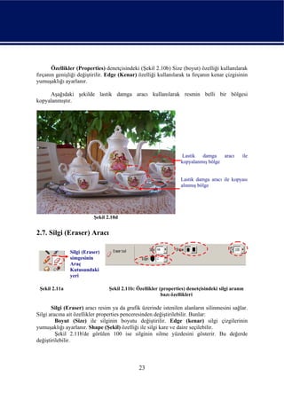 Özellikler (Properties) denetçisindeki (Şekil 2.10b) Size (boyut) özelliği kullanılarak
fırçanın genişliği değiştirilir. Edge (Kenar) özelliği kullanılarak ta fırçanın kenar çizgisinin
yumuşaklığı ayarlanır.

     Aşağıdaki şekilde lastik damga aracı kullanılarak resmin belli bir bölgesi
kopyalanmıştır.




                                                                    Lastik  damga    aracı      ile
                                                                   kopyalanmış bölge


                                                                   Lastik damga aracı ile kopyası
                                                                   alınmış bölge




                          Şekil 2.10d


2.7. Silgi (Eraser) Aracı

               Silgi (Eraser)
               simgesinin
               Araç
               Kutusundaki
               yeri

 Şekil 2.11a                     Şekil 2.11b: Özellikler (properties) denetçisindeki silgi aranın
                                                          bazı özellikleri

       Silgi (Eraser) aracı resim ya da grafik üzerinde istenilen alanların silinmesini sağlar.
Silgi aracına ait özellikler properties penceresinden değiştirilebilir. Bunlar:
         Boyut (Size) ile silginin boyutu değiştirilir. Edge (kenar) silgi çizgilerinin
yumuşaklığı ayarlanır. Shape (Şekil) özelliği ile silgi kare ve daire seçilebilir.
         Şekil 2.11b'de görülen 100 ise silginin silme yüzdesini gösterir. Bu değerde
değiştirilebilir.



                                               23
 