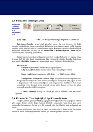 2.8. Bulaştırma (Smudge) Aracı
Bulaştırma
(Smudge)
simgesinin
araç
kutusundaki
yeri


       Şekil 2.12a                Şekil 2.12b Bulaştırma (Smudge) simgesinin bazı özellikleri

       Bulaştırma (Smudge) aracı bitişik pikselleri yayar. Bu yeni boyanmış iki farklı
boyadan birini diğerine bulaştırmak gibidir. Bulaştırma aracı da resim ya da grafik üzerinde
birbirine bitişik olan piksellerin karıştırılmasını sağlar. Resimler üzerinde çalışırken bitişik
piksellerde keskin renk farklılığı var ise Bulaştırma ve Bulanıklaştırma (Blur) araçları
kullanılarak renk keskinliği giderilebilir.

       Bulaştırma aracı araç kutusunda gurup içerisinde olduğunda farenin sol tuşu ile simge
üzerinde belli bir süre basılı tutulduğunda diğer simgelerde görülür. Buradan bulaştırma
aracı seçilir. Özellikler (Properties) penceresinde aracın özellikleri değiştirilebilinir.

      Bu özellikler:
           Size (boyut) bulaştırma aracının büyüklüğünü ayarlar.
           Edge (kenar) bulaştırma aracının kenar çizgi yumuşaklığını belirler.

              Shape (şekil) bulaştırma aracının şekli. Daire veya dikdörtgen seçilebilir.

             Smudge color (bulaştırma aracının rengi) bulaştırma aracının rengini belirler.
      Bulaştırma aracına belli bir renk atanmak istendiğinde bu seçenek aktif yapılır. Resim
      ya da grafikteki renk alınmak istendiğinde renk simgesine fare ile tıklanır. Renk paleti
      açıldığında resim üzerinde rengi alınmak istenen alana farenin sol tuşu ile alana
      tıklanarak resim üzerindeki renk alınır.

            Pressure (basınç) özelliği ile bitişik piksellerin birbirine renk karışımları
    ayarlanır.

2.9. Kırmızı Göz Temizleyici (Red Eye Removal) Aracı
      Fotoğraf, kamera çekimlerinde flaş ışığı göz yuvarlağının arkasına ulaştığında kırmızı
göz oluşur. Bunun sebebi flaşın kamera üzerinde olmasından veya lense çok yakın
olmasından kaynaklanır. Ayrıca koyu bir ortamda göz bebeklerinin çok açılmasıyla da
oluşur.
      Kırmızı göz hatasını gidermek için flaşın yeri değiştirilir ya da harici bir flaş ünitesi
kullanılır. Resim işleme programı bize kırmızı göz hatasını giderme imkânını verir.




                                               24
 