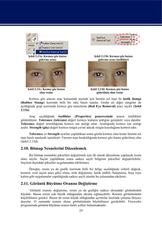 Şekil 2.13a: Kırmızı göz hatası                      Şekil 2.13b: Kırmızı göz hatası
               giderme aracı                                  giderme aracı özellikleri




     Şekil 2.13c: Kırmız göz hatası                     Şekil 2.13d: Kırmızı göz hatası
               olan resim                                    giderilmiş olan resim

       Kırmızı göz aracını araç kutusunda seçmek için farenin sol tuşu ile lastik damga
(Rubber Stamp) üzerinde belli bir süre basılı tutulur. Gruba ait diğer simgeler de
açıldığında grup içerisinde kırmızı göz temizleme (Red Eye Removal) aracı seçilir (Şekil
2.13a).
       Araç seçildiğinde özellikler (Properties) penceresinde aracın özellikleri
görüntülenir. Tolerance (tolerans) değeri kırmızı tonların aralığını genişletir veya daraltır.
Tolerance değeri artırıldığında kırmızı ton aralığı artar. Azatlığında kırmızı ton aralığı
azalır. Strength (güç) değeri kırmızı rengin yerini alacak rengin koyuluğunu kontrol eder.
       Tolerance ve Strength ayarları yapıldıktan sonra gözün kırmızı olan kısmı farenin sol
tuşu basılı tutularak işaretlenir. Farenin tuşu bırakıldığında kırmızı göz hatası giderilmiş olur
(Şekil 2.13d).

2.10. Bitmap Nesnelerini Düzenlemek
      Bir bitmap resimdeki pikselleri değiştirmek için ilk olarak düzenleme yapılacak resim
alanı seçilir. Seçim yapıldıktan sonra sadece seçili bölgenin pikselleri değiştirilebilir.
Seçimin dışındaki pikseller uygulamadan etkilenmez.
      Örneğin, resim ya da grafik üzerinde belli bir bölge seçildiğinde (sihirli değnek,
kement, oval seçim aracı gibi) silme, renk değiştirme, lastik mühür, bulaştırma, fırça veya
kalem gibi uygulamalar yapıldığında sadece seçili alanlar bu çalışmadan etkilenir.

2.11. Görüntü Büyütme Oranını Değiştirme
       Görüntü oranını değiştirme, resim ya da grafiğin sadece ekrandaki görüntüsünü
büyütür. Bazen resim çok büyük olduğundan ekrana sığmayabilir. Resmin görüntüsünün
küçültülmesi gerekir. Bazen de resim küçük olduğundan ayrıntılar üzerinde çalışma ihtiyacı
duyulur. O zamanda resmin ekran görüntüsünün büyütülmesi gerekebilir. Fireworks
programında görüntü büyütme oranın farklı yolları bulunmaktadır.
                                               25
 