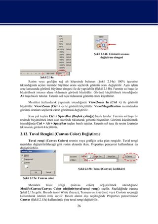Şekil 2.14b: Görüntü oranını
                                                                değiştirme simgesi




                Şekil 2.14a
       Resim veya grafiğin sağ alt köşesinde bulunan (Şekil 2.14a) 100% işaretine
tıklandığında açılan menüde büyütme oranı seçilerek görüntü oranı değiştirilir. Aynı işlem
araç kutusunda görüntü büyütme simgesi ile de yapılabilir (Şekil 2.14b). Farenin sol tuşu ile
büyütülmek istenen alana tıklanarak görüntü büyütülür. Görüntü küçültülmek istendiğinde
Alt tuşu basılı tutulur. Farenin sol tuşu tıklanarak görüntü oranı küçültülür.
      Menüleri kullanılarak yapılmak istendiğinde View/Zoom In (Ctrl +) ile görüntü
büyütülür. View/Zoom (Ctrl + -) ile görüntü küçültülür. View/Magnification menüsünden
görüntü oranları seçilerek ekran görüntüsü değiştirilir.
       Kısa yol tuşları Ctrl + SpaceBar (Boşluk çubuğu) basılı tutulur. Farenin sol tuşu ile
resimde büyütülmek isten alan üzerinde tıklanarak görüntü büyütülür. Görüntü küçültülmek
istendiğinde Ctrl + Alt + SpaceBar tuşları basılı tutulur. Farenin sol tuşu ile resim üzerinde
tıklanarak görüntü küçültülür.

2.12. Tuval Rengini (Canvas Color) Değiştirme
       Tuval rengi (Canvas Colors) resmin veya grafiğin arka plan rengidir. Tuval rengi
menüden değiştirilebileceği gibi resim ekranda iken, Properties penceresi kullanılarak da
değiştirilebilir.




                                              Şekil 2.15b: Tuval (Canvas) özellikleri


  Şekil 2.15a: Canvas color

      Menüden        tuval    rengi     (canvas     color)       değiştirilmek istendiğinde
Modify/Canvas/Canvas Color (değiştir/tuval/tuval rengi) seçilir. Seçildiğinde ekrana
Şekil 2.15a gelir. Burada tuval White (beyaz), Transparent (saydam) veya Custom seçeneği
kullanılarak istenen renk seçilir. Resim alanın dışı seçildiğinde Properties penceresinde
Canvas (Şekil 2.15a) kullanılarak yine tuval rengi değiştirilir.

                                             26
 