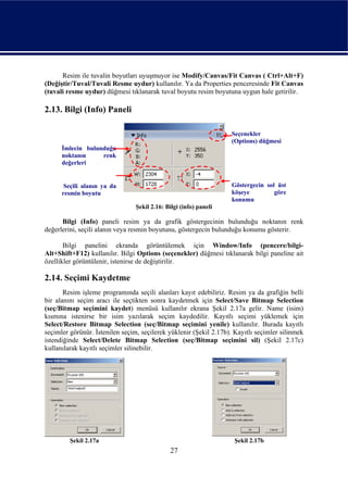 Resim ile tuvalin boyutları uyuşmuyor ise Modify/Canvas/Fit Canvas ( Ctrl+Alt+F)
(Değiştir/Tuval/Tuvali Resme uydur) kullanılır. Ya da Properties penceresinde Fit Canvas
(tuvali resme uydur) düğmesi tıklanarak tuval boyutu resim boyutuna uygun hale getirilir.

2.13. Bilgi (Info) Paneli

                                                                   Seçenekler
                                                                   (Options) düğmesi
      İmlecin bulunduğu
      noktanın     renk
      değerleri


       Seçili alanın ya da                                         Göstergecin sol üst
      resmin boyutu                                                köşeye         göre
                                                                   konumu
                                 Şekil 2.16: Bilgi (info) paneli

      Bilgi (Info) paneli resim ya da grafik göstergecinin bulunduğu noktanın renk
değerlerini, seçili alanın veya resmin boyutunu, göstergecin bulunduğu konumu gösterir.

       Bilgi panelini ekranda görüntülemek için Window/Info (pencere/bilgi-
Alt+Shift+F12) kullanılır. Bilgi Options (seçenekler) düğmesi tıklanarak bilgi paneline ait
özellikler görüntülenir, istenirse de değiştirilir.

2.14. Seçimi Kaydetme
       Resim işleme programında seçili alanları kayıt edebiliriz. Resim ya da grafiğin belli
bir alanını seçim aracı ile seçtikten sonra kaydetmek için Select/Save Bitmap Selection
(seç/Bitmap seçimini kaydet) menüsü kullanılır ekrana Şekil 2.17a gelir. Name (isim)
kısmına istenirse bir isim yazılarak seçim kaydedilir. Kayıtlı seçimi yüklemek için
Select/Restore Bitmap Selection (seç/Bitmap seçimini yenile) kullanılır. Burada kayıtlı
seçimler görünür. İstenilen seçim, seçilerek yüklenir (Şekil 2.17b). Kayıtlı seçimler silinmek
istendiğinde Select/Delete Bitmap Selection (seç/Bitmap seçimini sil) (Şekil 2.17c)
kullanılarak kayıtlı seçimler silinebilir.




         Şekil 2.17a                                                Şekil 2.17b
                                              27
 