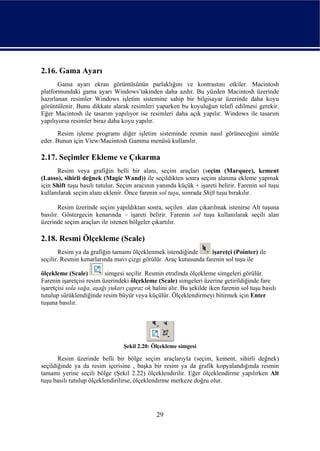 2.16. Gama Ayarı
       Gama ayarı ekran görüntüsünün parlaklığını ve kontrastını etkiler. Macintosh
platformundaki gama ayarı Windows’takinden daha azdır. Bu yüzden Macintosh üzerinde
hazırlanan resimler Windows işletim sistemine sahip bir bilgisayar üzerinde daha koyu
görüntülenir. Bunu dikkate alarak resimleri yaparken bu koyuluğun telafi edilmesi gerekir.
Eğer Macintosh ile tasarım yapılıyor ise resimleri daha açık yapılır. Windows ile tasarım
yapılıyorsa resimler biraz daha koyu yapılır.
       Resim işleme programı diğer işletim sisteminde resmin nasıl görüneceğini simüle
eder. Bunun için View/Macintosh Gamma menüsü kullanılır.

2.17. Seçimler Ekleme ve Çıkarma
      Resim veya grafiğin belli bir alanı, seçim araçları (seçim (Marquee), kement
(Lasso), sihirli değnek (Magic Wand)) ile seçildikten sonra seçim alanına ekleme yapmak
için Shift tuşu basılı tutulur. Seçim aracının yanında küçük + işareti belirir. Farenin sol tuşu
kullanılarak seçim alanı eklenir. Önce farenin sol tuşu, sonrada Shift tuşu bırakılır.

       Resim üzerinde seçim yapıldıktan sonra, seçilen alan çıkarılmak istenirse Alt tuşuna
basılır. Göstergecin kenarında – işareti belirir. Farenin sol tuşu kullanılarak seçili alan
üzerinde seçim araçları ile istenen bölgeler çıkartılır.

2.18. Resmi Ölçekleme (Scale)
        Resim ya da grafiğin tamamı ölçeklenmek istendiğinde       işaretçi (Pointer) ile
seçilir. Resmin kenarlarında mavi çizgi görülür. Araç kutusunda farenin sol tuşu ile

ölçekleme (Scale)         simgesi seçilir. Resmin etrafında ölçekleme simgeleri görülür.
Farenin işaretçisi resim üzerindeki ölçekleme (Scale) simgeleri üzerine getirildiğinde fare
işaretçisi sola sağa, aşağı yukarı çapraz ok halini alır. Bu şekilde iken farenin sol tuşu basılı
tutulup sürüklendiğinde resim büyür veya küçülür. Ölçeklendirmeyi bitirmek için Enter
tuşuna basılır.




                                  Şekil 2.20: Ölçekleme simgesi

       Resim üzerinde belli bir bölge seçim araçlarıyla (seçim, kement, sihirli değnek)
seçildiğinde ya da resim içerisine , başka bir resim ya da grafik kopyalandığında resmin
tamamı yerine seçili bölge (Şekil 2.22) ölçeklendirilir. Eğer ölçeklendirme yapılırken Alt
tuşu basılı tutulup ölçeklendirilirse, ölçeklendirme merkeze doğru olur.




                                               29
 