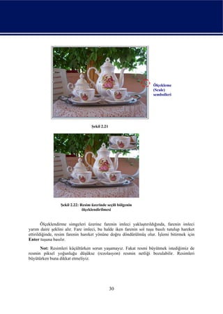 Ölçekleme
                                                                     (Scale)
                                                                     sembolleri




                                   Şekil 2.21




                 Şekil 2.22: Resim üzerinde seçili bölgenin
                              ölçeklendirilmesi


        Ölçeklendirme simgeleri üzerine farenin imleci yaklaştırıldığında, farenin imleci
yarım daire şeklini alır. Fare imleci, bu halde iken farenin sol tuşu basılı tutulup hareket
ettirildiğinde, resim farenin hareket yönüne doğru döndürülmüş olur. İşlemi bitirmek için
Enter tuşuna basılır.
      Not: Resimleri küçültürken sorun yaşamayız. Fakat resmi büyütmek istediğimiz de
resmin piksel yoğunluğu düşükse (rezolasyon) resmin netliği bozulabilir. Resimleri
büyütürken buna dikkat etmeliyiz.




                                                30
 