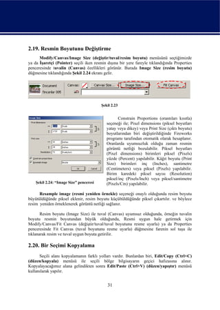 2.19. Resmin Boyutunu Değiştirme
      Modify/Canvas/Image Size (değiştir/tuval/resim boyutu) menüsünü seçtiğimizde
ya da İşaretçi (Pointer) seçili iken resmin dışına bir yere fareyle tıklandığında Properties
penceresinde tuvalin (Canvas) özellikleri görünür. Burada Image Size (resim boyutu)
düğmesine tıklandığında Şekil 2.24 ekranı gelir.




                                         Şekil 2.23


                                                   Constrain Proportions (orantıları kısıtla)
                                            seçeneği ile; Pixel dimensions (piksel boyutları
                                            yatay veya dikey) veya Print Size (çıktı boyutu)
                                            boyutlarından biri değiştirildiğinde Fireworks
                                            programı tarafından otomatik olarak hesaplanır.
                                            Oranlarda uyumsuzluk olduğu zaman resmin
                                            görüntü netliği bozulabilir. Piksel boyutları
                                            (Pixel dimensions) birimleri piksel (Pixels)
                                            yüzde (Percent) yapılabilir. Kâğıt boyutu (Print
                                            Size) birimleri inç (Inches), santimetre
                                            (Centimeters) veya piksel (Pixels) yapılabilir.
                                            Birim karedeki piksel sayısı (Resolution)
                                            piksel/inç (Pixels/Inch) veya piksel/santimetre
    Şekil 2.24: “Image Size” penceresi      (Pixels/Cm) yapılabilir.

      Resample image (resmi yeniden örnekle) seçeneği onaylı olduğunda resim boyutu
büyütüldüğünde piksel eklenir, resim boyutu küçültüldüğünde piksel çıkartılır. ve böylece
resim yeniden örneklenerek görüntü netliği sağlanır.

       Resim boyutu (Image Size) ile tuval (Canvas) uyumsuz olduğunda, örneğin tuvalin
boyutu resmin boyutundan büyük olduğunda, Resmi uygun hale getirmek için
Modify/Canvas/Fit Canvas (değiştir/tuval/tuval boyutunu resme uyarla) ya da Properties
penceresinde Fit Canvas (tuval boyutunu resme uyarla) düğmesine farenin sol tuşu ile
tıklanarak resim ve tuval uygun boyuta getirilir.

2.20. Bir Seçimi Kopyalama
      Seçili alanı kopyalamanın farklı yolları vardır. Bunlardan biri, Edit/Copy (Ctrl+C)
(düzen/kopyala) menüsü ile seçili bölge bilgisayarın geçici hafızasına alınır.
Kopyalayacağımız alana gelindikten sonra Edit/Paste (Ctrl+V) (düzen/yapıştır) menüsü
kullanılarak yapılır.


                                            31
 