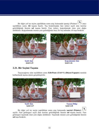Bir diğer yol ise seçim yapıldıktan sonra araç kutusunda işaretçi (Pointer)      aracı
seçildikten sonra Alt tuşuna basılır. Tuş bırakılmadan fare imleci seçili alan üzerine
getirildiğinde farenin sol tuşuna basılır. Fare imleci, kopyalanmak isten yere doğru
sürüklenir. Kopyalanmak istenen yere gelindiğinde önce Sol tuş ardından Alt tuşu bırakılır.




               Seçili Alan                                       Kopyalanmış Alan
                Şekil 2.25                                       Şekil 2.26

2.21. Bir Seçimi Taşıma
      Taşıyacağımız alan seçildikten sonra Edit/Paste (Ctrl+V) (Düzen/Yapıştır) menüsü
kullanılarak taşıma işlemi gerçekleştirilir.




               Seçili Alan                                         Taşınan Bölge
                 Şekil 2.27                                       Şekil 2.28

        Bir diğer yol ise seçim yapıldıktan sonra araç kutusunda işaretçi (Pointer)
seçilir. Fare göstergeci seçili alan üzerine getirildiğinde farenin sol tuşuna basılır. Fare
göstergeci taşınmak isten yere doğru sürüklenir. Taşınmak istenen yere gelindiğinde farenin
sol tuşu bırakılır.




                                             32
 