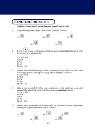 ÖLÇME VE DEĞERLENDİRME
 ÖLÇME VE DEĞERLENDİRME
     Aşağıdaki çoktan seçmeli sorularda uygun seçeneği işaretleyiniz.

1.   Aşağıdaki simgelerden hangisi kırpma (crop) işleminde kullanılır?


     A)                                B)                              C)


                       D)                              E)


2.   Pointer       simgesi seçili durumda iken hangi yardımcı tuş/tuşlar kullanılarak seçili
     bir nesnenin kopyası oluşturulur?

     A) Ctrl + Shift
     B) Shift
     C) Ctrl
     D) Alt
     E) Alt + Ctrl

3.   Çalışma alanı içerisinde bir bölge seçim araçlarından biri ile seçildikten sonra, seçili
     alana bölge eklenmek istendiğinde hangi yardımcı tuş/tuşlar kullanılır?
     A) Ctrl + Shift
     B) Shift
     C) Ctrl
     D) Alt
     E) Alt + Ctrl

4.   Çalışma alanı içerisinde bir bölge seçim araçlarından biri ile seçildikten sonra, seçili
     alandan bölge çıkarılmak istendiğinde hangi yardımcı tuş/tuşlar kullanılır?
     A) Ctrl + Shift
     B) Shift
     C) Ctrl
     D) Alt
     E) Alt + Ctrl

5.   Çalışma alanı içerisindeki bir nesnenin belli bir bölgesinin kopyası oluşturulmak
     istendiğinde aşağıdaki araçlardan hangisi kullanılır?


     A)                                B)                      C)

                       D)                              E)

                                            36
 