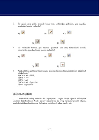 6.    Bir resim veya grafik üzerinde kenar renk keskinliğini gidermek için aşağıdaki
      araçlardan hangisi kullanılır?


      A)                              B)                      C)



                       D)                             E)

7.    Bir resimdeki kırmızı göz hatasını gidermek için araç kutusundaki (Tools)
      simgelerden aşağıdakilerden hangisi kullanılır?


      A)                              B)                      C)



                       D)                             E)

8.    Aşağıdaki kısa yol tuşlarından hangisi çalışma alanının ekran görünümünü küçültmek
      için kullanılır?
      A) Ctrl + Alt + Shift
      B) Ctrl + “+”
      C) Ctrl + Alt
      D) Ctrl + Alt + SpaceBar
      E) Ctrl + SpaceBar



DEĞERLENDİRME

      Cevaplarınızı cevap anahtarı ile karşılaştırınız. Doğru cevap sayınızı belirleyerek
kendinizi değerlendiriniz. Yanlış cevap verdiğiniz ya da cevap verirken tereddüt ettiğiniz
sorularla ilgili konuları öğrenme faaliyetine geri dönerek tekrar inceleyiniz.




                                           37
 