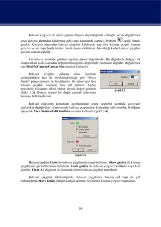 Kılavuz çizgileri ile işlem yapma ihtiyacı duyulduğunda (örneğin yerini değiştirmek
veya çalışma alanından kaldırmak gibi) araç kutusunda işaretçi (Pointer)             seçili olması
gerekir. Çalışma alanından kılavuz çizgisini kaldırmak için fare kılavuz çizgisi üzerine
getirilir ve sol tuşu basılı tutulur, tuval dışına sürüklenir. İstenildiği kadar kılavuz çizgileri
çalışma alanına eklenir.

      Cetvellerin üzerinde görülen sayılara piksel değerleridir. Bu değerlerde belgeyi ilk
oluştururken ya da sonradan değiştirebileceğimiz değerlerdir. Sonradan değerleri değiştirmek
için Modify/Canvas/Canvas Size menüsü kullanılır.

       Kılavuz     çizgileri çalışma    alanı   içerisine
yerleştirilirken fare ile sürüklenebileceği gibi “Move
Guide” penceresinden de faydalanılır. Bu işlem için fare
kılavuz çizgileri üzerinde iken çift tıklanır. Açılan
pencerede kılavuzun piksel olarak sayısal değeri görünür                     Şekil 3.3
(Şekil 3.3). Buraya sayısal bir değer yazarak kılavuzun
konumu belirlenebilinir.

       Kılavuz çizgilerin konumları ayarlandıktan sonra vektörler üzerinde çalışırken
yanlışlıkla değiştirilsin istemiyorsak kılavuz çizgilerinin konumları kilitlenebilir. Kilitleme
işleminde View/Guides/Edit Gudides menüsü kullanılır (Şekil 3.4).




                                            Şekil 3.4

       Bu penceredeki Color ile kılavuz çizgilerinin rengi belirlenir. Show guides ile kılavuz
çizgilerinin görüntülenmesi belirlenir. Lock guides ile kılavuz çizgileri kilitlenir veya kilit
çözülür. Clear All düğmesi ile ekrandaki bütün kılavuz çizgileri temizlenir.

       Kılavuz çizgileri kilitlendiğinde, kılavuz çizgilerine farenin sol tuşu ile çift
tıklandığında Move Guide iletişim kutusu açılmaz. Kilitlenen kılavuz çizgileri taşınamaz.




                                               39
 
