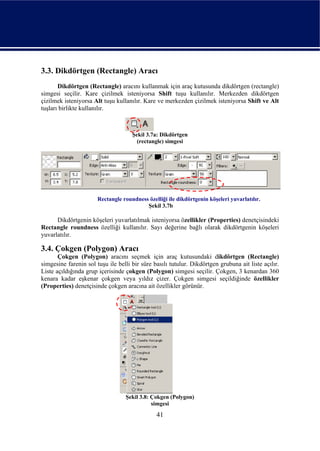 3.3. Dikdörtgen (Rectangle) Aracı
       Dikdörtgen (Rectangle) aracını kullanmak için araç kutusunda dikdörtgen (rectangle)
simgesi seçilir. Kare çizilmek isteniyorsa Shift tuşu kullanılır. Merkezden dikdörtgen
çizilmek isteniyorsa Alt tuşu kullanılır. Kare ve merkezden çizilmek isteniyorsa Shift ve Alt
tuşları birlikte kullanılır.



                                     Şekil 3.7a: Dikdörtgen
                                       (rectangle) simgesi




                       Rectangle roundness özelliği ile dikdörtgenin köşeleri yuvarlatılır.
                                          Şekil 3.7b

      Dikdörtgenin köşeleri yuvarlatılmak isteniyorsa özellikler (Properties) denetçisindeki
Rectangle roundness özelliği kullanılır. Sayı değerine bağlı olarak dikdörtgenin köşeleri
yuvarlatılır.

3.4. Çokgen (Polygon) Aracı
       Çokgen (Polygon) aracını seçmek için araç kutusundaki dikdörtgen (Rectangle)
simgesine farenin sol tuşu ile belli bir süre basılı tutulur. Dikdörtgen grubuna ait liste açılır.
Liste açıldığında grup içerisinde çokgen (Polygon) simgesi seçilir. Çokgen, 3 kenardan 360
kenara kadar eşkenar çokgen veya yıldız çizer. Çokgen simgesi seçildiğinde özellikler
(Properties) denetçisinde çokgen aracına ait özellikler görünür.




                                  Şekil 3.8: Çokgen (Polygon)
                                             simgesi
                                               41
 