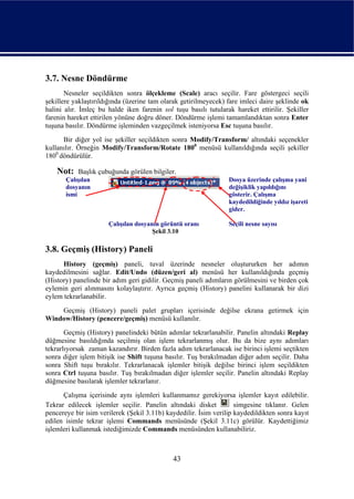 3.7. Nesne Döndürme
       Nesneler seçildikten sonra ölçekleme (Scale) aracı seçilir. Fare göstergeci seçili
şekillere yaklaştırıldığında (üzerine tam olarak getirilmeyecek) fare imleci daire şeklinde ok
halini alır. İmleç bu halde iken farenin sol tuşu basılı tutularak hareket ettirilir. Şekiller
farenin hareket ettirilen yönüne doğru döner. Döndürme işlemi tamamlandıktan sonra Enter
tuşuna basılır. Döndürme işleminden vazgeçilmek isteniyorsa Esc tuşuna basılır.
      Bir diğer yol ise şekiller seçildikten sonra Modify/Transform/ altındaki seçenekler
kullanılır. Örneğin Modify/Transform/Rotate 1800 menüsü kullanıldığında seçili şekiller
1800 döndürülür.

    Not:   Başlık çubuğunda görülen bilgiler.
       Çalışılan                                                 Dosya üzerinde çalışma yani
       dosyanın                                                  değişiklik yapıldığını
       ismi                                                      gösterir. Çalışma
                                                                 kaydedildiğinde yıldız işareti
                                                                 gider.

                      Çalışılan dosyanın görüntü oranı           Seçili nesne sayısı
                                      Şekil 3.10

3.8. Geçmiş (History) Paneli
      History (geçmiş) paneli, tuval üzerinde nesneler oluştururken her adımın
kaydedilmesini sağlar. Edit/Undo (düzen/geri al) menüsü her kullanıldığında geçmiş
(History) panelinde bir adım geri gidilir. Geçmiş paneli adımların görülmesini ve birden çok
eylemin geri alınmasını kolaylaştırır. Ayrıca geçmiş (History) panelini kullanarak bir dizi
eylem tekrarlanabilir.
    Geçmiş (History) paneli palet grupları içerisinde değilse ekrana getirmek için
Window/History (pencere/geçmiş) menüsü kullanılır.
       Geçmiş (History) panelindeki bütün adımlar tekrarlanabilir. Panelin altındaki Replay
düğmesine basıldığında seçilmiş olan işlem tekrarlanmış olur. Bu da bize aynı adımları
tekrarlıyorsak zaman kazandırır. Birden fazla adım tekrarlanacak ise birinci işlemi seçtikten
sonra diğer işlem bitişik ise Shift tuşuna basılır. Tuş bırakılmadan diğer adım seçilir. Daha
sonra Shift tuşu bırakılır. Tekrarlanacak işlemler bitişik değilse birinci işlem seçildikten
sonra Ctrl tuşuna basılır. Tuş bırakılmadan diğer işlemler seçilir. Panelin altındaki Replay
düğmesine basılarak işlemler tekrarlanır.
      Çalışma içerisinde aynı işlemleri kullanmamız gerekiyorsa işlemler kayıt edilebilir.
Tekrar edilecek işlemler seçilir. Panelin altındaki disket          simgesine tıklanır. Gelen
pencereye bir isim verilerek (Şekil 3.11b) kaydedilir. İsim verilip kaydedildikten sonra kayıt
edilen isimle tekrar işlemi Commands menüsünde (Şekil 3.11c) görülür. Kaydettiğimiz
işlemleri kullanmak istediğimizde Commands menüsünden kullanabiliriz.



                                             43
 