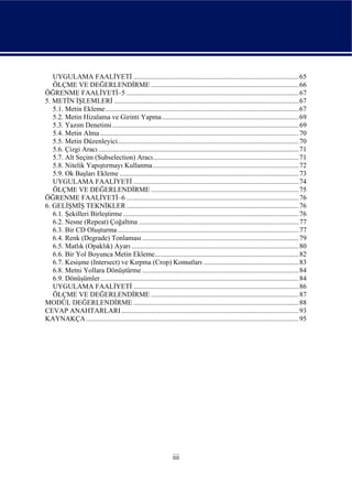 UYGULAMA FAALİYETİ .............................................................................................. 65
   ÖLÇME VE DEĞERLENDİRME .................................................................................... 66
ÖĞRENME FAALİYETİ–5 .................................................................................................. 67
5. METİN İŞLEMLERİ ......................................................................................................... 67
   5.1. Metin Ekleme.............................................................................................................. 67
   5.2. Metin Hizalama ve Girinti Yapma.............................................................................. 69
   5.3. Yazım Denetimi .......................................................................................................... 69
   5.4. Metin Alma ................................................................................................................. 70
   5.5. Metin Düzenleyici....................................................................................................... 70
   5.6. Çizgi Aracı .................................................................................................................. 71
   5.7. Alt Seçim (Subselection) Aracı................................................................................... 71
   5.8. Nitelik Yapıştırmayı Kullanma ................................................................................... 72
   5.9. Ok Başları Ekleme ...................................................................................................... 73
   UYGULAMA FAALİYETİ .............................................................................................. 74
   ÖLÇME VE DEĞERLENDİRME .................................................................................... 75
ÖĞRENME FAALİYETİ–6 .................................................................................................. 76
6. GELİŞMİŞ TEKNİKLER .................................................................................................. 76
   6.1. Şekilleri Birleştirme .................................................................................................... 76
   6.2. Nesne (Repeat) Çoğaltma ........................................................................................... 77
   6.3. Bir CD Oluşturma ....................................................................................................... 77
   6.4. Renk (Degrade) Tonlaması ......................................................................................... 79
   6.5. Matlık (Opaklık) Ayarı ............................................................................................... 80
   6.6. Bir Yol Boyunca Metin Ekleme.................................................................................. 82
   6.7. Kesişme (Intersect) ve Kırpma (Crop) Komutları ...................................................... 83
   6.8. Metni Yollara Dönüştürme ......................................................................................... 84
   6.9. Dönüşümler................................................................................................................. 84
   UYGULAMA FAALİYETİ .............................................................................................. 86
   ÖLÇME VE DEĞERLENDİRME .................................................................................... 87
MODÜL DEĞERLENDİRME .............................................................................................. 88
CEVAP ANAHTARLARI ..................................................................................................... 93
KAYNAKÇA ......................................................................................................................... 95




                                                                  iii
 