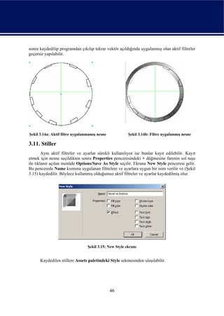 sonra kaydedilip programdan çıkılıp tekrar vektör açıldığında uygulanmış olan aktif filtreler
geçersiz yapılabilir.




Şekil 3.14a: Aktif filtre uygulanmamış nesne            Şekil 3.14b: Filtre uygulanmış nesne

3.11. Stiller
        Aynı aktif filtreler ve ayarlar sürekli kullanılıyor ise bunlar kayıt edilebilir. Kayıt
etmek için nesne seçildikten sonra Properties penceresindeki + düğmesine farenin sol tuşu
ile tıklanır açılan menüde Options/Save As Style seçilir. Ekrana New Style penceresi gelir.
Bu pencerede Name kısmına uygulanan filtrelere ve ayarlara uygun bir isim verilir ve (Şekil
3.15) kaydedilir. Böylece kullanmış olduğumuz aktif filtreler ve ayarlar kaydedilmiş olur.




                                 Şekil 3.15: New Style ekranı


      Kaydedilen stillere Assets paletindeki Style sekmesinden ulaşılabilir.




                                               46
 