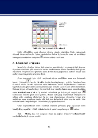 Seçenekler
                                                               (Options)
                                                               menüsü




                                                               Silme butonu

                            Şekil 3.16: Palet grubunda Styles sekmesi

      Stiller eklendikten sonra silinmek istenirse Assets paletindeki Styles sekmesinde
silinmek istenen stil seçilir Option menüsündeki Delete Styles seçilir ya da stil seçildikten
sonra penceredeki silme simgesine         farenin sol tuşu ile tıklanır.

3.12. Nesneleri Gruplama
      Nesnelerle çalışırken birden fazla nesnelere aynı işlemleri uygulayacak isek (taşıma,
ölçekleme döndürme gibi) nesnelerin birlikte hareket etmesi işimizi daha kolay hale getirir.
Nesnelerin birleştirilmesine gruplama denir. Birden fazla gruplama da olabilir. Birden fazla
grubu birleştirmeye iç içe gruplama denir.

      Grup oluşturmak için vektör araçlarında çizim yapıldıktan sonra araç kutusunda

işaretçi (Pointer)        seçilir. İlk şeklin üzerine farenin göstergeci getirilir. Farenin sol tuşu
tıklanarak seçilir. İlk şekil seçildikten sonra Shift tuşuna basılır. Tuş bırakılmaz. Farenin sol
tuşu kullanılarak gruba dâhil edilmek istenen diğer nesneler seçilir. Seçim işlemi tamamlanır.
İlk önce farenin sol tuşu bırakılır. En sona Shift tuşu bırakılır. Seçim işlemi tamamlandıktan
sonra Modify/Group (Ctrl + G) menüsü kullanılarak ya da kısa yol simgesi olan
kullanılarak nesneler grup haline getirilir. Birden fazla grup oluşturulmak isteniyorsa bu
şekilde diğer gruplarda oluşturulur. İç içe grup oluşturulmak isteniyorsa birinci grup
seçildikten sonra nesnelerde olduğu gibi Shift tuşu kullanılarak diğer grup da seçilir. Yine
menülerden ve kısa yol simgesi kullanılarak iç içe grup oluşturulur.

      Grup oluşturulduktan sonra çözülmek istenirse çözülecek grup seçildikten sonra
Modify/Ungroup (Ctrl + Shift + G) kullanılarak ya da kısa yol simgesi               tıklanır.

     Not:      Modify kısa yol simgeleri ekran da değilse Window/Toolbars/Modify
menüsü kullanılarak ekrana getirilir.




                                                47
 