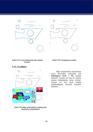 Şekil 3.17a: Grup oluşturmak için seçilmiş         Şekil 3.17b: Gruplanmış nesneler
                 nesneler

3.13. Grafikler
                                                         Diğer programlarla oluşturulmuş
                                                  resim dosyalarını kullanmak için
                                                  File/Import (Ctrl + R) menüsü
                                                  kullanılır. Farenin sol tuşu ile çalışma
                                                  alanına tıklandığında nesne yerleşir.
                                                  Farenin sol tuşu basılı tutulup
                                                  sürüklendiğinde nesnenin boyutları
                                                  belirlenir.




   Şekil 3.18: Diğer programlarla yapılmış olan
             dosyaların yerleştirilmesi




                                             48
 
