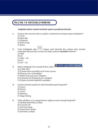 ÖLÇME VE DEĞERLENDİRME
 ÖLÇME VE DEĞERLENDİRME

     Aşağıdaki çoktan seçmeli sorularda uygun seçeneği işaretleyiniz.

1.   Çalışma alanı içerisine kılavuz çizgileri yerleştirmek için hangi araçtan faydalanılır?
     A) Tools
     B) Menu Bar
     C) Properties
     D) Palet Group
     E) Rulers

2.   Tools Çubuğunda elips        simgesi seçili durumda iken çalışma alanı içerisine
     merkezden büyüyen daire çizmek için hangi yardımcı tuş/tuşlar kullanılır?
     A) Shift
     B) Alt
     C) Shift + Alt
     D) Ctrl
     E) Ctrl + Alt

3.   Başlık çubuğunda isim sonunda beliren yıldız (                                       )
     neyi ifade eder?
     A) Çalışma alanı içersindeki seçili nesne sayısını
     B) Dosyaya isim verilmediğini
     C) Birden fazla açık dosya olduğunu
     D) Çalışmanın bir Bitmap dosyası olduğunu
     E) Çalışma üzerinde değişiklik yapıldığını

4.   Çalışma alanında yapılan her işlemi kaydeden panel hangisidir?
     A) Layers
     B) History
     C) Assets
     D) Optimize
     E) Image Editing

5.   Farklı şekillerin iç içe yapıştırılmasını sağlayan menü seçeneği hangisidir?
     A) Modify/Mask/Paste as Mask
     B) View/Fitt All
     C) File/Print Setup
     D) Select/Select Smilar
     E) Edit/Paste as Mask




                                             51
 
