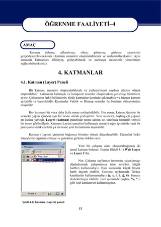 ÖĞRENME FAALİYETİ–4

                   ÖĞRENME FAALİYETİ–4
 AMAÇ
       Katman      ekleme,    adlandırma,    silme,    gösterme,    gizleme     işlemlerini
gerçekleştirebileceksiniz (Katman nesneleri oluşturulabilecek ve saklanabileceksiniz. Aynı
zamanda katmanları kilitleyip, gizleyebilecek ve karmaşık nesnelerin yönetilmesi
sağlayabileceksiniz).


                              4. KATMANLAR
4.1. Katman (Layer) Paneli
        Bir katman, nesneler oluşturulabilecek ve yerleştirilecek saydam düzlem olarak
düşünülebilir. Katmanlar karmaşık ve kompozit resimler oluştururken çalışmayı bölümlere
ayırır. Çalışmanın farklı bölümlerin, farklı katmanlar üzerinde saklanabilir ve istenen katman
açılabilir ve kapatılabilir. Katmanlar Vektör ve Bitmap nesneler ile bunların birleşiminden
oluşabilir.

       Her katmana bir veya daha fazla nesne yerleştirilebilir. Her nesne, katman üzerine bir
nesneler yığını içindeki ayrı bir nesne olarak yerleştirilir. Yeni nesneler, başlangıçta yığının
en üstüne yerleşir. Layers (katman) panelinde nesne adının sol tarafında nesnenin temsili
bir resmi görüntülenir. Katman (Layers) panelini kullanarak nesneyi yığın içerisinde yeni bir
pozisyona sürüklenebilir ya da nesne yeni bir katmana taşınabilir.

      Katman (Layers) çizimleri bağımsız birimler olarak düzenlenebilir. Çizimleri farklı
düzeylerde organize etmeye ve gerekirse gizleme imkânı verir.

                                             Yeni bir çalışma alanı oluşturulduğunda iki
                                       temel katman bulunur. Bunlar (Şekil 4.1) Web Layer
                                       ve Layer 1’dir.

                                              Not: Çalışma sayfamızı internette yayınlamayı
                                       düşünüyorsak çalışmamıza isim verirken küçük
                                       harfleri kullanmalıyız. Bazı sunucular küçük büyük
                                       harfe duyarlı olabilir. Çalışma sayfamızda Türkçe
                                       karakterler kullanmamalıyız (ç, ş, i, ü, ğ, ö). Sunucu
                                       desteklemiyor olabilir. İsim içerisinde boşluk, %, *, /
                                       gibi özel karakterler kullanmayınız.




 Şekil 4.1: Katman (Layers) paneli

                                              53
 