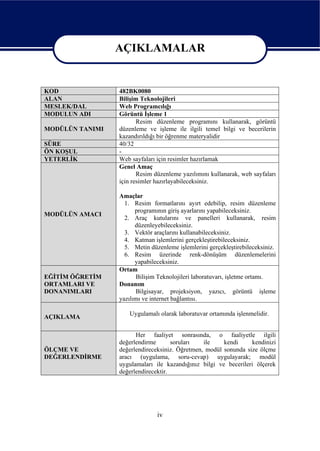 AÇIKLAMALAR

                 AÇIKLAMALAR
KOD              482BK0080
ALAN             Bilişim Teknolojileri
MESLEK/DAL       Web Programcılığı
MODULUN ADI      Görüntü İşleme 1
                        Resim düzenleme programını kullanarak, görüntü
MODÜLÜN TANIMI   düzenleme ve işleme ile ilgili temel bilgi ve becerilerin
                 kazandırıldığı bir öğrenme materyalidir
SÜRE             40/32
ÖN KOŞUL         -
YETERLİK         Web sayfaları için resimler hazırlamak
                 Genel Amaç
                        Resim düzenleme yazılımını kullanarak, web sayfaları
                 için resimler hazırlayabileceksiniz.

                 Amaçlar
                   1. Resim formatlarını ayırt edebilip, resim düzenleme
                       programının giriş ayarlarını yapabileceksiniz.
MODÜLÜN AMACI
                   2. Araç kutularını ve panelleri kullanarak, resim
                       düzenleyebileceksiniz.
                   3. Vektör araçlarını kullanabileceksiniz.
                   4. Katman işlemlerini gerçekleştirebileceksiniz.
                   5. Metin düzenleme işlemlerini gerçekleştirebileceksiniz.
                   6. Resim üzerinde renk-dönüşüm düzenlemelerini
                       yapabileceksiniz.
                 Ortam
EĞİTİM ÖĞRETİM         Bilişim Teknolojileri laboratuvarı, işletme ortamı.
ORTAMLARI VE     Donanım
DONANIMLARI            Bilgisayar, projeksiyon, yazıcı, görüntü işleme
                 yazılımı ve internet bağlantısı.

                    Uygulamalı olarak laboratuvar ortamında işlenmelidir.
AÇIKLAMA

                       Her faaliyet sonrasında, o faaliyetle ilgili
                 değerlendirme       soruları   ile    kendi     kendinizi
ÖLÇME VE         değerlendireceksiniz. Öğretmen, modül sonunda size ölçme
DEĞERLENDİRME    aracı (uygulama, soru-cevap) uygulayarak; modül
                 uygulamaları ile kazandığınız bilgi ve becerileri ölçerek
                 değerlendirecektir.




                               iv
 