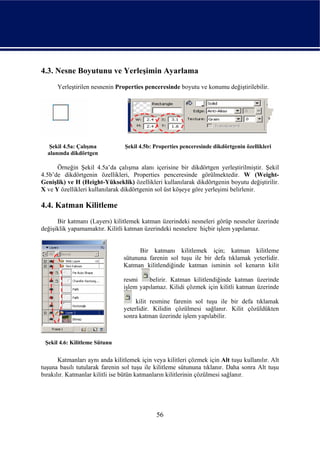 4.3. Nesne Boyutunu ve Yerleşimin Ayarlama
      Yerleştirilen nesnenin Properties penceresinde boyutu ve konumu değiştirilebilir.




   Şekil 4.5a: Çalışma           Şekil 4.5b: Properties penceresinde dikdörtgenin özellikleri
  alanında dikdörtgen

      Örneğin Şekil 4.5a’da çalışma alanı içerisine bir dikdörtgen yerleştirilmiştir. Şekil
4.5b’de dikdörtgenin özellikleri, Properties penceresinde görülmektedir. W (Weight-
Genişlik) ve H (Height-Yükseklik) özellikleri kullanılarak dikdörtgenin boyutu değiştirilir.
X ve Y özellikleri kullanılarak dikdörtgenin sol üst köşeye göre yerleşimi belirlenir.

4.4. Katman Kilitleme
      Bir katmanı (Layers) kilitlemek katman üzerindeki nesneleri görüp nesneler üzerinde
değişiklik yapamamaktır. Kilitli katman üzerindeki nesnelere hiçbir işlem yapılamaz.


                                       Bir katmanı kilitlemek için; katman kilitleme
                                 sütununa farenin sol tuşu ile bir defa tıklamak yeterlidir.
                                 Katman kilitlendiğinde katman isminin sol kenarın kilit

                                 resmi    belirir. Katman kilitlendiğinde katman üzerinde
                                 işlem yapılamaz. Kilidi çözmek için kilitli katman üzerinde

                                      kilit resmine farenin sol tuşu ile bir defa tıklamak
                                 yeterlidir. Kilidin çözülmesi sağlanır. Kilit çözüldükten
                                 sonra katman üzerinde işlem yapılabilir.



 Şekil 4.6: Kilitleme Sütunu


       Katmanları aynı anda kilitlemek için veya kilitleri çözmek için Alt tuşu kullanılır. Alt
tuşuna basılı tutularak farenin sol tuşu ile kilitleme sütununa tıklanır. Daha sonra Alt tuşu
bırakılır. Katmanlar kilitli ise bütün katmanların kilitlerinin çözülmesi sağlanır.




                                              56
 