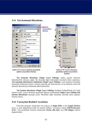 4.11. Tek Katmanlı Düzenleme

                                         Options
                                         (Seçenekler)
                                         Butonu




Şekil 4.17a: Layers (katman) panelinde                      Şekil 4.17b: Layers (katman)
      options (seçenekler) butonu                           panelinde options (seçenekler)
                                                                       menüsü

      Tek katmanlı düzenleme (Single Layer Editing), sadece geçerli katmanın
düzenlenebilir olmasını sağlar. Bu durumda diğer katmandaki nesnelerle işlem yapılamaz.
Tek katmanlı düzenlemeyi kullanmak (Single Layer Editing), seçili katmanın dışındaki
katmanları kilitlemeye benzer. Çalışma alanında çok fazla katman var ise kilitleme yerine tek
katmanlı düzenlemeyi kullanmak daha kullanışlıdır.

     Tek katman düzenleme (Single Layer Editing) özelliğini kullanabilmek için ilgili
katman seçilir. Layers (katman) panelinde Options menüsündeki Single Layer Editing (tek
katman düzenleme) seçeneği seçilir. Böylelikle diğer katmanlar üzerinde işlem yapmayı
önlemiş oluruz.

4.12. Varsayılan Renkleri Ayarlama
       Fireworks programı oluşturulan son nesneye ait dolgu (Fill) ve hat rengini (Stroke)
korur ve renk değiştirilene kadar bu ayarları kullanır. Varsayılan renkler Edit/Preferences
(Ctrl + U) menüsünde General sekmesinde Stroke (Dış hat) veya Fill (dolgu) renkleri
değiştirilebilir.



                                             62
 