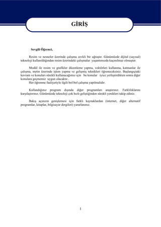 GİRİŞ

                                       GİRİŞ

       Sevgili Öğrenci,

      Resim ve nesneler üzerinde çalışma zevkli bir uğraştır. Günümüzde dijital (sayısal)
teknoloji kullanıldığından resim üzerindeki çalışmalar yaşantımızda kaçınılmaz olmuştur.

      Modül ile resim ve grafikler düzenleme yapma, vektörleri kullanma, katmanlar ile
çalışma, metin üzerinde işlem yapma ve gelişmiş teknikleri öğreneceksiniz. Başlangıçtaki
kavram ve konuları sürekli kullanacağımız için bu konular iyice yerleştirdikten sonra diğer
konulara geçmemiz uygun olacaktır..
      Her öğrenme faaliyetiyle ilgili bol bol çalışma yapılmalıdır.

       Kullandığınız program dışında diğer programları araştırınız. Farklılıklarını
karşılaştırınız. Günümüzde teknoloji çok hızlı geliştiğinden sürekli yenikleri takip ediniz.

      Bakış açınızın genişlemesi için farklı kaynaklardan (internet, diğer alternatif
programlar, kitaplar, bilgisayar dergileri) yararlanınız.




                                             1
 