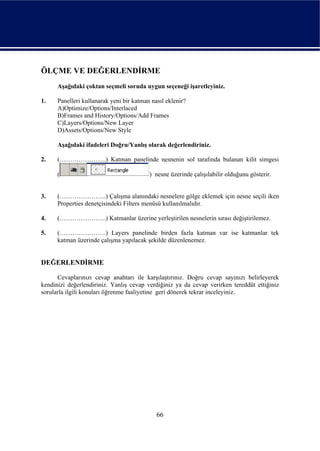 ÖLÇME VE DEĞERLENDİRME
      Aşağıdaki çoktan seçmeli soruda uygun seçeneği işaretleyiniz.

1.    Panelleri kullanarak yeni bir katman nasıl eklenir?
      A)Optimize/Options/Interlaced
      B)Frames and History/Options/Add Frames
      C)Layers/Options/New Layer
      D)Assets/Options/New Style

      Aşağıdaki ifadeleri Doğru/Yanlış olarak değerlendiriniz.

2.    (………………….) Katman panelinde nesnenin sol tarafında bulanan kilit simgesi

      (                                   ) nesne üzerinde çalışılabilir olduğunu gösterir.


3.    (………………….) Çalışma alanındaki nesnelere gölge eklemek için nesne seçili iken
      Properties denetçisindeki Filters menüsü kullanılmalıdır.

4.    (………………….) Katmanlar üzerine yerleştirilen nesnelerin sırası değiştirilemez.

5.    (………………….) Layers panelinde birden fazla katman var ise katmanlar tek
      katman üzerinde çalışma yapılacak şekilde düzenlenemez.


DEĞERLENDİRME

      Cevaplarınızı cevap anahtarı ile karşılaştırınız. Doğru cevap sayınızı belirleyerek
kendinizi değerlendiriniz. Yanlış cevap verdiğiniz ya da cevap verirken tereddüt ettiğiniz
sorularla ilgili konuları öğrenme faaliyetine geri dönerek tekrar inceleyiniz.




                                             66
 