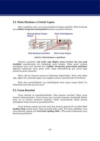 5.2. Metin Hizalama ve Girinti Yapma
       Metin yazıldıktan sonra veya yazıma başlarken hizalama yapılabilir. Metni hizalamak
için özellikler (Properties) denetçisindeki hizalama seçenekleri kullanılır.

                 Metin girintileme Simgesi          Metin Yönü Değiştirme
                 Simgesi




                  Metin Hizalama Seçenekleri       Metin Yayma Simgesi

                          Şekil 5.4: Metin hizalama ve girintileme

       Hizalama seçenekleri: sola (Left), sağa (Right), ortaya (Center), iki yana yasla
(Justified) seçeneklerinden biri kullanılarak metin hizalanır. Metne girinti verilmek
istendiğinde metin seçili durumda iken özellikler (Properties) penceresinde girintileme
düğmeleri kullanılarak metne girinti verilir. Sürgü kullanılabileceği gibi sayısal değer
girilerek de girinti oluşturulur.

       Metin yönü de, Properties penceresi kullanılarak değiştirilebilir. Metin yönü soldan
sağa, sağdan sola, yukarıdan aşağıya veya aşağıdan yukarıya seçeneklerinden biri kullanılır.

      Metin alanı genişletildiğinde veya daraltıldığında metni yayma simgesi (Şekil 5.4)
kullanılarak metin alan içerisine yayılır.

5.3. Yazım Denetimi
      Yazım denetimi de gerçekleştirmektedir. Fakat program içerisinde Türkçe yazım
denetimi bulunmamaktadır. Ancak çalışma alanı içerisinde programın desteklediği dillerde
metin var ise bunların denetimini yapabiliriz. İleriki versiyonlarında Türkçe denetim
eklendiğinde Türkçe denetim de gerçekleştirebiliriz.

      Yazım denetimi yapmak için metin seçili iken denetim yapılacak dil veya diller Text/
Spelling Setup menüsü seçilir. Gelen pencerede diller seçilir. Dil seçimi yapıldıktan sonra
yazım denetimi yapmak için Text/Check Spelling (Shift + F7) menüsü kullanılarak yazım
denetimi gerçekleştirilir.




                                             69
 