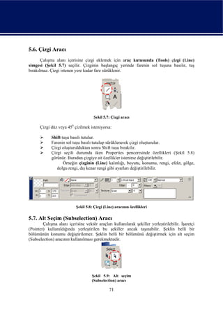 5.6. Çizgi Aracı
       Çalışma alanı içerisine çizgi eklemek için araç kutusunda (Tools) çizgi (Line)
simgesi (Şekil 5.7) seçilir. Çizginin başlangıç yerinde farenin sol tuşuna basılır, tuş
bırakılmaz. Çizgi istenen yere kadar fare sürüklenir.




                                      Şekil 5.7: Çizgi aracı

      Çizgi düz veya 450 çizilmek isteniyorsa:

             Shift tuşu basılı tutulur.
             Farenin sol tuşu basılı tutulup sürüklenerek çizgi oluşturulur.
             Çizgi oluşturulduktan sonra Shift tuşu bırakılır.
             Çizgi seçili durumda iken Properties penceresinde özellikleri (Şekil 5.8)
             görünür. Buradan çizgiye ait özellikler istenirse değiştirilebilir.
                    Örneğin çizginin (Line) kalınlığı, boyutu, konumu, rengi, efekt, gölge,
                dolgu rengi, dış kenar rengi gibi ayarları değiştirilebilir.




                           Şekil 5.8: Çizgi (Line) aracının özellikleri

5.7. Alt Seçim (Subselection) Aracı
        Çalışma alanı içerisine vektör araçları kullanılarak şekiller yerleştirilebilir. İşaretçi
(Pointer) kullanıldığında yerleştirilen bu şekiller ancak taşınabilir. Şeklin belli bir
bölümünün konumu değiştirilemez. Şeklin belli bir bölümünü değiştirmek için alt seçim
(Subselection) aracının kullanılması gerekmektedir.




                                     Şekil 5.9: Alt seçim
                                     (Subselection) aracı

                                               71
 