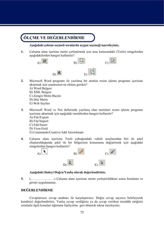 ÖLÇME VE DEĞERLENDİRME
 ÖLÇME VE DEĞERLENDİRME
      Aşağıdaki çoktan seçmeli sorularda uygun seçeneği işaretleyiniz.
1.    Çalışma alanı içersine metin yerleştirmek için araç kutusundaki (Tools) simgelerden
      aşağıdakilerden hangisi kullanılır?

           A)                         B)                      C)


                       D)                       E)
2.    Microsoft Word programı ile yazılmış bir metnin resim işleme programı içerisine
      aktarmak için uzantısının ne olması gerekir?
      A) Word Belgesi
      B) XML Belgesi
      C) Zengin Metin Biçimi
      D) Düz Metin
      E) Web Sayfası
3.    Microsoft Word ve Not defterinde yazılmış olan metinleri resim işleme programı
      içerisine aktarmak için aşağıdaki menülerden hangisi kullanılır?
      A) File/Export
      B) File/Import
      C) Edit/Insert
      D) View/Grid
      E) Commands/Creative/Add Arrowheads
4.    Çalışma alanı içerisine Tools çubuğundaki vektör araçlarından biri ile şekil
      oluşturulduğunda şekil ile bir bölgesinin konumunu değiştirmek için aşağıdaki
      simgelerden hangisi kullanılır?

           A)                         B)                      C)


                               D)                     E)

      Aşağıdaki ifadeyi Doğru/Yanlış olarak değerlendiriniz.
5.    (………………….) Çalışma alanı içerisine metin yerleştirildikten sonra hizalama ve
      girinti uygulanamaz.

DEĞERLENDİRME

      Cevaplarınızı cevap anahtarı ile karşılaştırınız. Doğru cevap sayınızı belirleyerek
kendinizi değerlendiriniz. Yanlış cevap verdiğiniz ya da cevap verirken tereddüt ettiğiniz
sorularla ilgili konuları öğrenme faaliyetine geri dönerek tekrar inceleyiniz.

                                           75
 