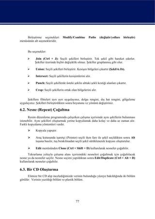 Birleştirme seçenekleri       Modify/Combine         Paths    (değiştir/yolları    birleştir)
menüsünün alt seçenekleridir.


      Bu seçenekler:

            Join (Ctrl + J): Seçili şekilleri birleştirir. Tek şekil gibi hareket ederler.
            Şekiller üzerinde hiçbir değişiklik olmaz. Şekiller gruplanmış gibi olur.

            Union: Seçili şekilleri birleştirir. Kesişen bölgeleri çıkartır (Şekil 6.1b).

            Intersect: Seçili şekillerin kesişimlerini alır.

            Punch: Seçili şekillerde üsteki şeklin alttaki şekli kestiği alanları çıkartır.

            Crop: Seçili şekillerin ortak olan bölgelerini alır.


      Şekillere filtreleri ayrı ayrı uygulayınız, dolgu rengini, dış hat rengini, gölgeleme
uygulayınız. Şekilleri birleştirdikten sonra boyutunu ve yönünü değiştiriniz.

6.2. Nesne (Repeat) Çoğaltma
       Resim düzenleme programında çalışırken çalışma içerisinde aynı şekillerin bulunması
istenebilir. Aynı şekilleri oluşturmak yerine kopyalamak daha kolay ve daha az zaman alır.
Farklı kopyalama yöntemleri vardır.
            Kopyala yapıştır.

            Araç kutusunda işaretçi (Pointer) seçili iken fare ile şekil seçildikten sonra Alt
            tuşuna basılır, tuş bırakılmadan seçili şekil sürüklenerek kopyası oluşturulur.

            Edit menüsünden Clone (Ctrl + Shift + D) kullanılarak nesneler çoğaltılır.
      Tekrarlama yoluyla çalışma alanı içerisindeki nesneleri çoğaltmak için çoğaltılacak
nesne ya da nesneler seçilir. Nesne seçimi yapıldıktan sonra Edit/Duplicate (Ctrl + Alt + D)
kullanılarak nesneler çoğaltılır.

6.3. Bir CD Oluşturma
      Elimize bir CD alıp incelediğimizde verinin bulunduğu yüzeye bakıldığında iki bölüm
görülür: Verinin yazıldığı bölüm ve plastik bölüm.




                                              77
 